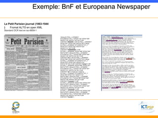 Exemple: BnF et Europeana Newspaper 
Le Petit Parisien journal (1863-1944 
) Fromat ALTO en open XML 
Standard OCR text en iso-8859-1 
<String ID="PAG_1_ST000001" 
STYLEREFS="TXT_1" HPOS="132" VPOS="305" 
HEIGHT="20" WIDTH="125" WC="0.99" 
CONTENT="REGION"/><SP ID="PAG_1_SP000001" 
HPOS="257" VPOS="304" WIDTH="20"/><String 
ID="PAG_1_ST000002" STYLEREFS="TXT_1" 
HPOS="277" VPOS="304" WIDTH="222" 
HEIGHT="21" WC="0.98" 
CONTENT="PABISIENNE."/><SP 
ID="PAG_1_SP000002" HPOS="499" VPOS="304" 
WIDTH="40"/><String ID="PAG_1_ST000003" 
STYLEREFS="TXT_1" HPOS="558" VPOS="304" 
HEIGHT="20" WIDTH="40" WC="0.99" 
CONTENT="Un"/><SP ID="PAG_1_SP000003" 
HPOS="598" VPOS="303" WIDTH="18"/><String 
ID="PAG_1_ST000004" STYLEREFS="TXT_1" 
HPOS="616" VPOS="303" HEIGHT="23" 
WIDTH="83" WC="0.99" CONTENT="temps"/><SP 
ID="PAG_1_SP000004" HPOS="699" VPOS="301" 
WIDTH="19"/><String ID="PAG_1_ST000005" 
STYLEREFS="TXT_1" HPOS="718" VPOS="301" 
HEIGHT="21" WIDTH="32" WC="0.99" 
CONTENT="de"/></TextLine><TextLine 
ID="PAG_1_TL000002" STYLEREFS="TXT_1" 
HPOS="66" VPOS="331" HEIGHT="27" 
WIDTH="682"><String ID="PAG_1_ST000006" 
STYLEREFS="TXT_1" HPOS="98" VPOS="332" 
WIDTH="156" HEIGHT="26" WC="0.98" 
CONTENT="Toussaint,"/><SP 
ID="PAG_1_SP000005" HPOS="252" VPOS="333" 
WIDTH="22"/><String ID="PAG_1_ST000007" 
STYLEREFS="TXT_1" HPOS="274" VPOS="333" 
HEIGHT="23" WIDTH="145" WC="0.99" 
CONTENT="maussade,"/><SP 
ID="PAG_1_SP000006" HPOS="419" VPOS="332" 
WIDTH="23"/><String ID="PAG_1_ST000008" 
STYLEREFS="TXT_1" HPOS="442" VPOS="332" 
HEIGHT="20" WIDTH="103" WC="0.99" 
CONTENT="humide"/> 
 