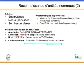 Reconnaissance d’entités nommées (2) 
Solutions: 
• Supervisées 
• Non-supervisées 
• Semi-supervisées 
Problématiques supervisées: 
● Manque de données d’apprentissage et de 
ressources humaines 
● Spécificité des modules d’apprentissage 
Problématiques non-supervisées: 
• Ambiguïté: Paris LIEU, ORG ou PERSONNE? 
• Limitation: Phénicie n’est pas dans le dictionnaire 
• Bruit: 20BE2T et d’autres erreurs d’OCRisation 
• Limite des mots: Fondation Fontaine de Charles de Gaule 
 