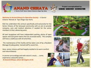 Welcome to Anand Chhaya Co Operative Society – A Senior
Citizens’ Retreat at Taje village near Karla.
KSA has undertaken this venture specifically and exclusively for the
Senior Citizens of the Saraswat community with an aim to provide
company, care and medical attention if needed for the senior
members in their advancing years.
All twin bungalows will have independent parking, plenty of open
spaces and lush green lawns that are accessed easily . The complex
will have a clubhouse with all amenities.
The maintenance of the facility will be taken care of by a Resident
Manager & adequately trained staff to assist him.
Here, senior citizens will feel happily nestled in its warm comfort
and natural beauty.
In serene surroundings and with nature`s music..... come,
experience a beautiful phase.....
At Anand Chhaya, where life begins at 55.
 
