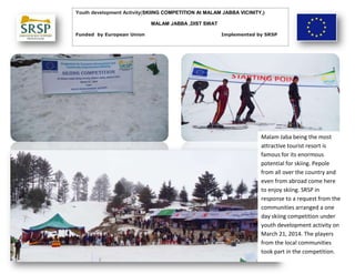 Youth development Activity(SKIING COMPETITION At MALAM JABBA VICINITY,)
MALAM JABBA ,DIST SWAT
Funded by European Union Implemented by SRSP
Malam Jaba being the most
attractive tourist resort is
famous for its enormous
potential for skiing. Pepole
from all over the country and
even from abroad come here
to enjoy skiing. SRSP in
response to a request from the
communities arranged a one
day skiing competition under
youth development activity on
March 21, 2014. The players
from the local communities
took part in the competition.
 