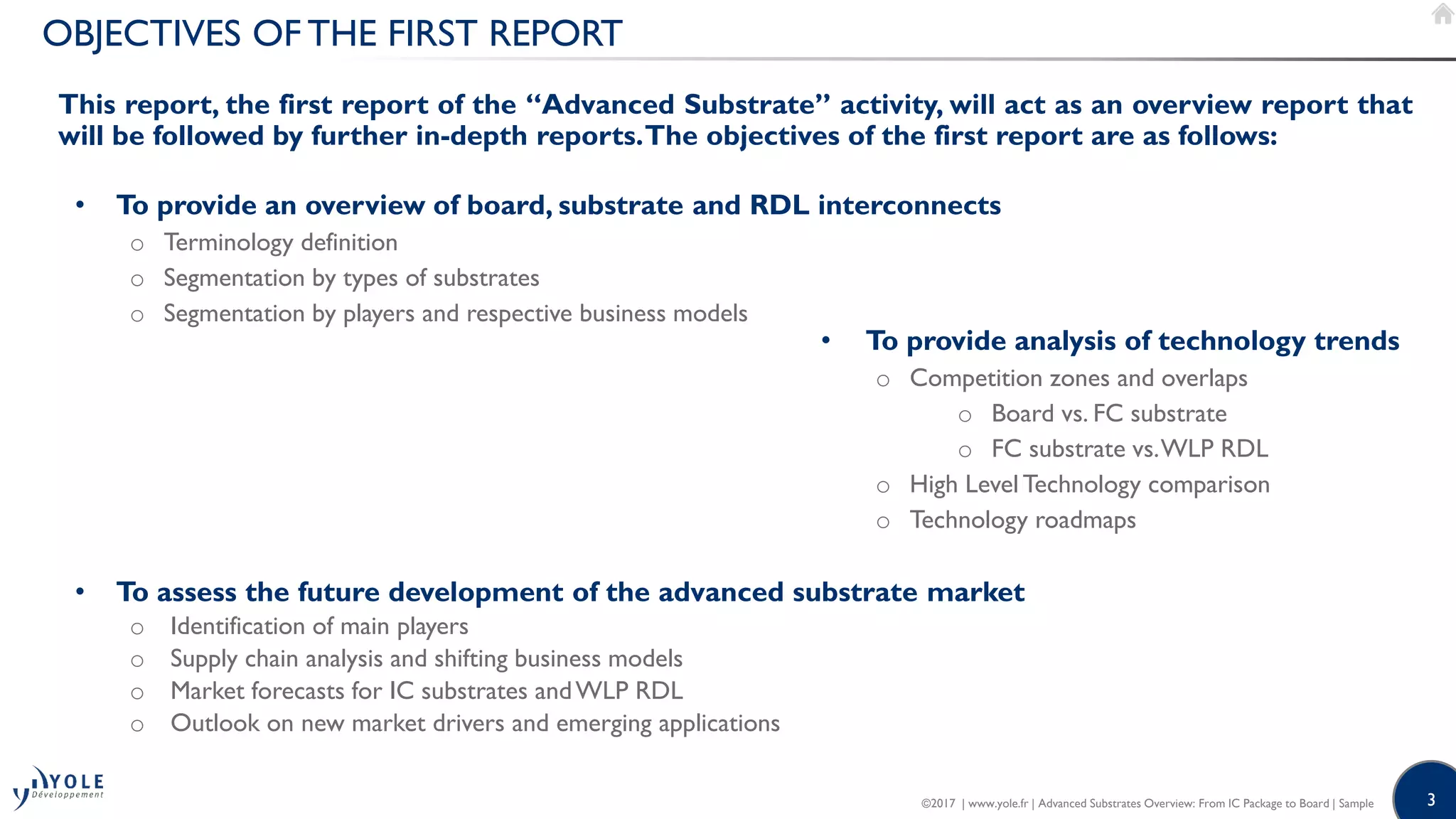 3
OBJECTIVES OF THE FIRST REPORT
• To provide an overview of board, substrate and RDL interconnects
o Terminology definition
o Segmentation by types of substrates
o Segmentation by players and respective business models
• To provide analysis of technology trends
o Competition zones and overlaps
o Board vs. FC substrate
o FC substrate vs.WLP RDL
o High Level Technology comparison
o Technology roadmaps
• To assess the future development of the advanced substrate market
o Identification of main players
o Supply chain analysis and shifting business models
o Market forecasts for IC substrates andWLP RDL
o Outlook on new market drivers and emerging applications
This report, the first report of the “Advanced Substrate” activity, will act as an overview report that
will be followed by further in-depth reports.The objectives of the first report are as follows:
©2017 | www.yole.fr | Advanced Substrates Overview: From IC Package to Board | Sample
 