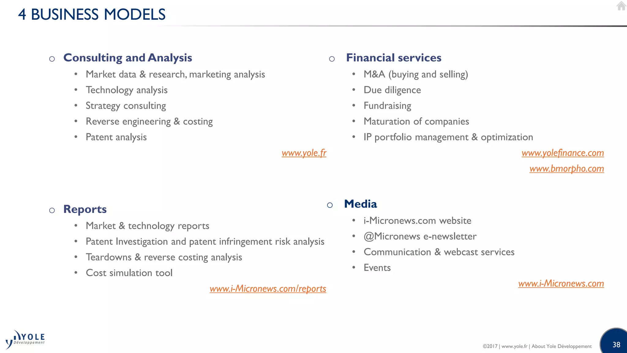 38
4 BUSINESS MODELS
o Consulting and Analysis
• Market data & research, marketing analysis
• Technology analysis
• Strategy consulting
• Reverse engineering & costing
• Patent analysis
www.yole.fr
o Reports
• Market & technology reports
• Patent Investigation and patent infringement risk analysis
• Teardowns & reverse costing analysis
• Cost simulation tool
www.i-Micronews.com/reports
o Financial services
• M&A (buying and selling)
• Due diligence
• Fundraising
• Maturation of companies
• IP portfolio management & optimization
www.yolefinance.com
www.bmorpho.com
o Media
• i-Micronews.com website
• @Micronews e-newsletter
• Communication & webcast services
• Events
www.i-Micronews.com
©2017 | www.yole.fr | About Yole Développement
 