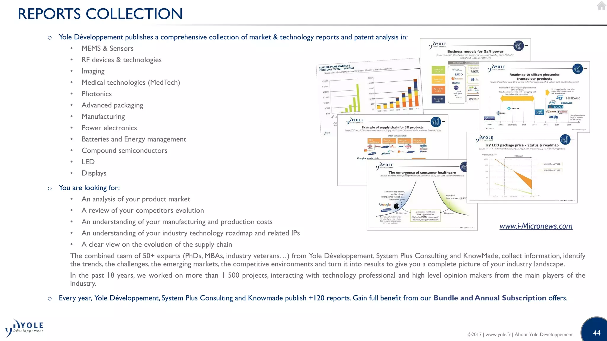 44
REPORTS COLLECTION
o Yole Développement publishes a comprehensive collection of market & technology reports and patent analysis in:
• MEMS & Sensors
• RF devices & technologies
• Imaging
• Medical technologies (MedTech)
• Photonics
• Advanced packaging
• Manufacturing
• Power electronics
• Batteries and Energy management
• Compound semiconductors
• LED
• Displays
o You are looking for:
• An analysis of your product market
• A review of your competitors evolution
• An understanding of your manufacturing and production costs
• An understanding of your industry technology roadmap and related IPs
• A clear view on the evolution of the supply chain
The combined team of 50+ experts (PhDs, MBAs, industry veterans…) from Yole Développement, System Plus Consulting and KnowMade, collect information, identify
the trends, the challenges, the emerging markets, the competitive environments and turn it into results to give you a complete picture of your industry landscape.
In the past 18 years, we worked on more than 1 500 projects, interacting with technology professional and high level opinion makers from the main players of the
industry.
o Every year, Yole Développement, System Plus Consulting and Knowmade publish +120 reports. Gain full benefit from our Bundle and Annual Subscription offers.
www.i-Micronews.com
©2017 | www.yole.fr | About Yole Développement
 