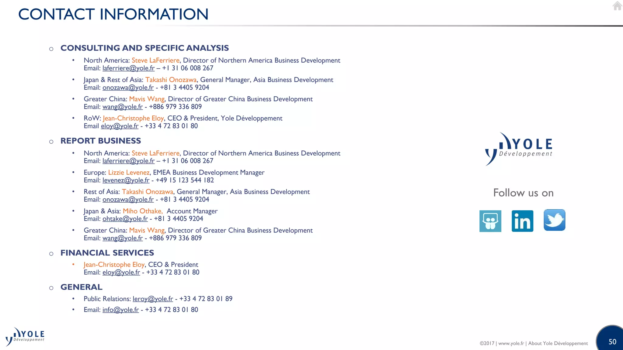 50
CONTACT INFORMATION
Follow us on
o CONSULTING AND SPECIFIC ANALYSIS
• North America: Steve LaFerriere, Director of Northern America Business Development
Email: laferriere@yole.fr – +1 31 06 008 267
• Japan & Rest of Asia: Takashi Onozawa, General Manager, Asia Business Development
Email: onozawa@yole.fr - +81 3 4405 9204
• Greater China: Mavis Wang, Director of Greater China Business Development
Email: wang@yole.fr - +886 979 336 809
• RoW: Jean-Christophe Eloy, CEO & President, Yole Développement
Email eloy@yole.fr - +33 4 72 83 01 80
o REPORT BUSINESS
• North America: Steve LaFerriere, Director of Northern America Business Development
Email: laferriere@yole.fr – +1 31 06 008 267
• Europe: Lizzie Levenez, EMEA Business Development Manager
Email: levenez@yole.fr - +49 15 123 544 182
• Rest of Asia: Takashi Onozawa, General Manager, Asia Business Development
Email: onozawa@yole.fr - +81 3 4405 9204
• Japan & Asia: Miho Othake, Account Manager
Email: ohtake@yole.fr - +81 3 4405 9204
• Greater China: Mavis Wang, Director of Greater China Business Development
Email: wang@yole.fr - +886 979 336 809
o FINANCIAL SERVICES
• Jean-Christophe Eloy, CEO & President
Email: eloy@yole.fr - +33 4 72 83 01 80
o GENERAL
• Public Relations: leroy@yole.fr - +33 4 72 83 01 89
• Email: info@yole.fr - +33 4 72 83 01 80
©2017 | www.yole.fr | About Yole Développement
 