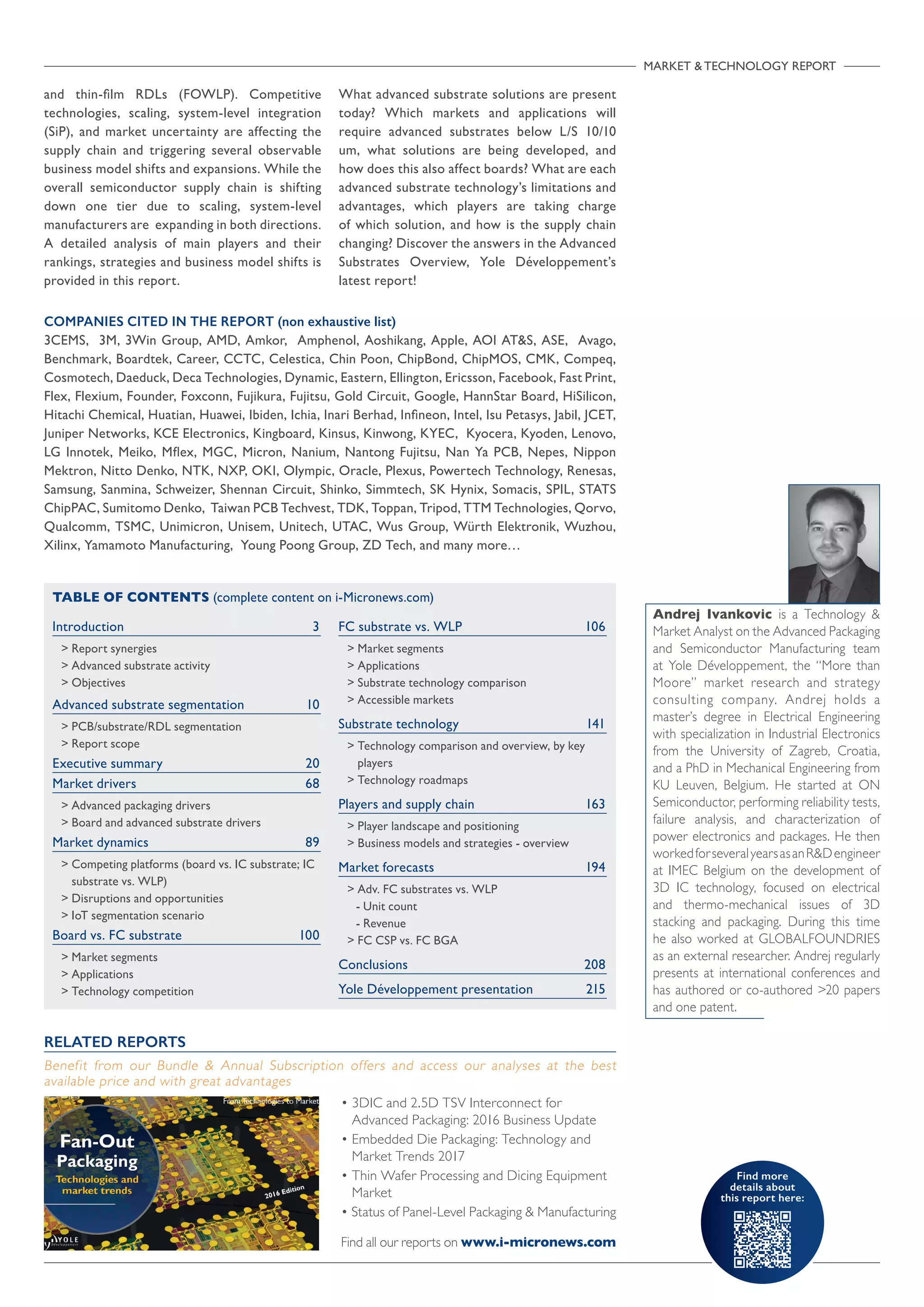 Find more
details about
this report here:
MARKET  TECHNOLOGY REPORT

Introduction	3
 Report synergies
 Advanced substrate activity
 Objectives	
Advanced substrate segmentation	 10
 PCB/substrate/RDL segmentation
 Report scope
Executive summary	 20
Market drivers	 68
 Advanced packaging drivers
 Board and advanced substrate drivers
Market dynamics 	 89
 Competing platforms (board vs. IC substrate; IC
substrate vs. WLP)
 Disruptions and opportunities
 IoT segmentation scenario
Board vs. FC substrate 	 100
 Market segments
 Applications
 Technology competition
FC substrate vs. WLP	 106
 Market segments
 Applications
 Substrate technology comparison
 Accessible markets
Substrate technology	 141
 Technology comparison and overview, by key
players
 Technology roadmaps
Players and supply chain	 163
 Player landscape and positioning
 Business models and strategies - overview
Market forecasts	 194
 Adv. FC substrates vs. WLP
- Unit count
- Revenue
 FC CSP vs. FC BGA
Conclusions	 208
Yole Développement presentation	 215	
TABLE OF CONTENTS (complete content on i-Micronews.com)
COMPANIES CITED IN THE REPORT (non exhaustive list)
3CEMS, 3M, 3Win Group, AMD, Amkor, Amphenol, Aoshikang, Apple, AOI ATS, ASE, Avago,
Benchmark, Boardtek, Career, CCTC, Celestica, Chin Poon, ChipBond, ChipMOS, CMK, Compeq,
Cosmotech, Daeduck, Deca Technologies, Dynamic, Eastern, Ellington, Ericsson, Facebook, Fast Print,
Flex, Flexium, Founder, Foxconn, Fujikura, Fujitsu, Gold Circuit, Google, HannStar Board, HiSilicon,
Hitachi Chemical, Huatian, Huawei, Ibiden, Ichia, Inari Berhad, Infineon, Intel, Isu Petasys, Jabil, JCET,
Juniper Networks, KCE Electronics, Kingboard, Kinsus, Kinwong, KYEC, Kyocera, Kyoden, Lenovo,
LG Innotek, Meiko, Mflex, MGC, Micron, Nanium, Nantong Fujitsu, Nan Ya PCB, Nepes, Nippon
Mektron, Nitto Denko, NTK, NXP, OKI, Olympic, Oracle, Plexus, Powertech Technology, Renesas,
Samsung, Sanmina, Schweizer, Shennan Circuit, Shinko, Simmtech, SK Hynix, Somacis, SPIL, STATS
ChipPAC, Sumitomo Denko, Taiwan PCB Techvest, TDK, Toppan, Tripod, TTM Technologies, Qorvo,
Qualcomm, TSMC, Unimicron, Unisem, Unitech, UTAC, Wus Group, Würth Elektronik, Wuzhou,
Xilinx, Yamamoto Manufacturing, Young Poong Group, ZD Tech, and many more…
Andrej Ivankovic is a Technology 
Market Analyst on the Advanced Packaging
and Semiconductor Manufacturing team
at Yole Développement, the “More than
Moore” market research and strategy
consulting company. Andrej holds a
master’s degree in Electrical Engineering
with specialization in Industrial Electronics
from the University of Zagreb, Croatia,
and a PhD in Mechanical Engineering from
KU Leuven, Belgium. He started at ON
Semiconductor, performing reliability tests,
failure analysis, and characterization of
power electronics and packages. He then
workedforseveralyearsasanRDengineer
at IMEC Belgium on the development of
3D IC technology, focused on electrical
and thermo-mechanical issues of 3D
stacking and packaging. During this time
he also worked at GLOBALFOUNDRIES
as an external researcher. Andrej regularly
presents at international conferences and
has authored or co-authored 20 papers
and one patent.
• 3DIC and 2.5D TSV Interconnect for
Advanced Packaging: 2016 Business Update
• Embedded Die Packaging: Technology and
Market Trends 2017
• Thin Wafer Processing and Dicing Equipment
Market
• Status of Panel-Level Packaging  Manufacturing
Find all our reports on www.i-micronews.com
RELATED REPORTS
Benefit from our Bundle  Annual Subscription offers and access our analyses at the best
available price and with great advantages
and thin-film RDLs (FOWLP). Competitive
technologies, scaling, system-level integration
(SiP), and market uncertainty are affecting the
supply chain and triggering several observable
business model shifts and expansions. While the
overall semiconductor supply chain is shifting
down one tier due to scaling, system-level
manufacturers are expanding in both directions.
A detailed analysis of main players and their
rankings, strategies and business model shifts is
provided in this report.
What advanced substrate solutions are present
today? Which markets and applications will
require advanced substrates below L/S 10/10
um, what solutions are being developed, and
how does this also affect boards? What are each
advanced substrate technology’s limitations and
advantages, which players are taking charge
of which solution, and how is the supply chain
changing? Discover the answers in the Advanced
Substrates Overview, Yole Développement’s
latest report!
 