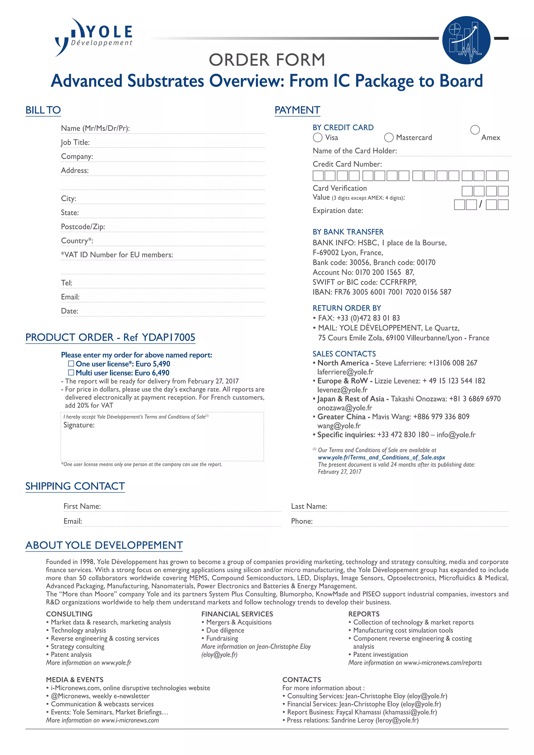 ORDER FORM
Advanced Substrates Overview: From IC Package to Board
SHIPPING CONTACT
First Name:
Email:
Last Name:
Phone:
PAYMENT
BY CREDIT CARD
	 Visa 	 Mastercard	 Amex
Name of the Card Holder:
Credit Card Number:
Card Verification
Value (3 digits except AMEX: 4 digits):
Expiration date:
BY BANK TRANSFER
BANK INFO: HSBC, 1 place de la Bourse,
F-69002 Lyon, France,
Bank code: 30056, Branch code: 00170
Account No: 0170 200 1565  87,
SWIFT or BIC code: CCFRFRPP,
IBAN: FR76 3005 6001 7001 7020 0156 587
RETURN ORDER BY
• FAX: +33 (0)472 83 01 83
• MAIL: YOLE DÉVELOPPEMENT, Le Quartz,
75 Cours Emile Zola, 69100 Villeurbanne/Lyon - France
SALES CONTACTS
• North America - Steve Laferriere: +13106 008 267
laferriere@yole.fr
• Europe  RoW - Lizzie Levenez: + 49 15 123 544 182
levenez@yole.fr
• Japan  Rest of Asia - Takashi Onozawa: +81 3 6869 6970
onozawa@yole.fr
• Greater China - Mavis Wang: +886 979 336 809
wang@yole.fr
• Specific inquiries: +33 472 830 180 – info@yole.fr
(1)
Our Terms and Conditions of Sale are available at
www.yole.fr/Terms_and_Conditions_of_Sale.aspx
The present document is valid 24 months after its publishing date:
February 27, 2017
/
ABOUT YOLE DEVELOPPEMENT
BILL TO
Name (Mr/Ms/Dr/Pr):
Job Title:
Company:
Address:
City:
State:
Postcode/Zip:
Country*:
*VAT ID Number for EU members:
Tel:
Email:
Date:
PRODUCT ORDER - Ref YDAP17005
Please enter my order for above named report:
	 One user license*: Euro 5,490
	 Multi user license: Euro 6,490
- The report will be ready for delivery from February 27, 2017
- For price in dollars, please use the day’s exchange rate. All reports are
delivered electronically at payment reception. For French customers,
add 20% for VAT
I hereby accept Yole Développement’s Terms and Conditions of Sale(1)
Signature:
*One user license means only one person at the company can use the report.
Founded in 1998, Yole Développement has grown to become a group of companies providing marketing, technology and strategy consulting, media and corporate
finance services. With a strong focus on emerging applications using silicon and/or micro manufacturing, the Yole Développement group has expanded to include
more than 50 collaborators worldwide covering MEMS, Compound Semiconductors, LED, Displays, Image Sensors, Optoelectronics, Microfluidics  Medical,
Advanced Packaging, Manufacturing, Nanomaterials, Power Electronics and Batteries  Energy Management.
The “More than Moore” company Yole and its partners System Plus Consulting, Blumorpho, KnowMade and PISEO support industrial companies, investors and
RD organizations worldwide to help them understand markets and follow technology trends to develop their business.
MEDIA  EVENTS
• i-Micronews.com, online disruptive technologies website
• @Micronews, weekly e-newsletter
• Communication  webcasts services
• Events: Yole Seminars, Market Briefings…
More information on www.i-micronews.com
CONTACTS
For more information about :
• Consulting Services: Jean-Christophe Eloy (eloy@yole.fr)
• Financial Services: Jean-Christophe Eloy (eloy@yole.fr)
• Report Business: Fayçal Khamassi (khamassi@yole.fr)
• Press relations: Sandrine Leroy (leroy@yole.fr)
CONSULTING
• Market data  research, marketing analysis
• Technology analysis
• Reverse engineering  costing services
• Strategy consulting
• Patent analysis
More information on www.yole.fr
REPORTS
• Collection of technology  market reports
• Manufacturing cost simulation tools
• Component reverse engineering  costing
analysis
• Patent investigation
More information on www.i-micronews.com/reports
FINANCIAL SERVICES
• Mergers  Acquisitions
• Due diligence
• Fundraising
More information on Jean-Christophe Eloy
(eloy@yole.fr)
 