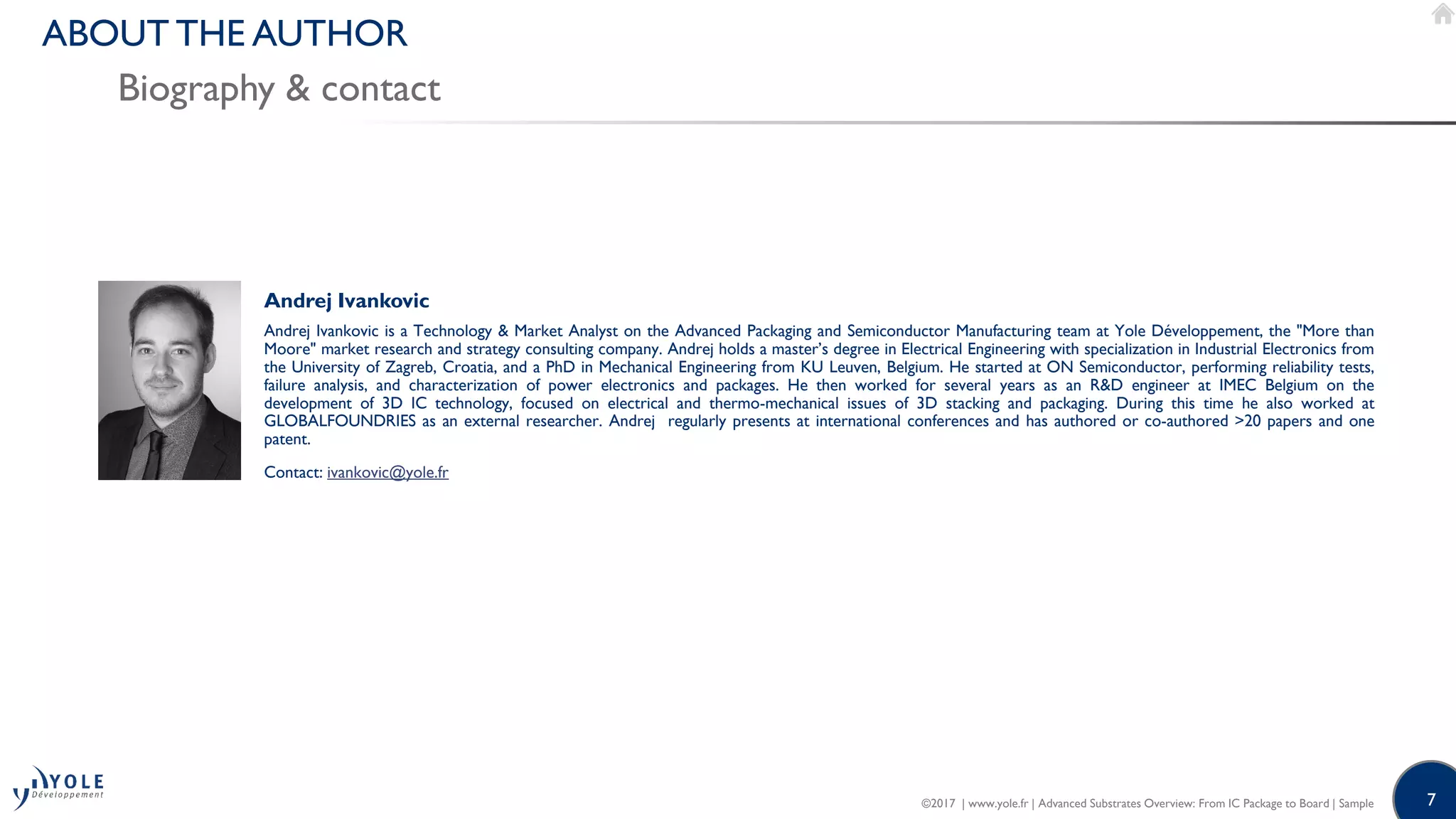 7
Biography & contact
ABOUT THE AUTHOR
Andrej Ivankovic
Andrej Ivankovic is a Technology & Market Analyst on the Advanced Packaging and Semiconductor Manufacturing team at Yole Développement, the "More than
Moore" market research and strategy consulting company. Andrej holds a master’s degree in Electrical Engineering with specialization in Industrial Electronics from
the University of Zagreb, Croatia, and a PhD in Mechanical Engineering from KU Leuven, Belgium. He started at ON Semiconductor, performing reliability tests,
failure analysis, and characterization of power electronics and packages. He then worked for several years as an R&D engineer at IMEC Belgium on the
development of 3D IC technology, focused on electrical and thermo-mechanical issues of 3D stacking and packaging. During this time he also worked at
GLOBALFOUNDRIES as an external researcher. Andrej regularly presents at international conferences and has authored or co-authored >20 papers and one
patent.
Contact: ivankovic@yole.fr
©2017 | www.yole.fr | Advanced Substrates Overview: From IC Package to Board | Sample
 