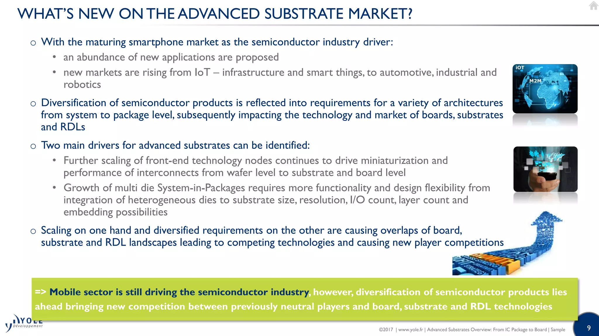 9
o With the maturing smartphone market as the semiconductor industry driver:
• an abundance of new applications are proposed
• new markets are rising from IoT – infrastructure and smart things, to automotive, industrial and
robotics
o Diversification of semiconductor products is reflected into requirements for a variety of architectures
from system to package level, subsequently impacting the technology and market of boards, substrates
and RDLs
o Two main drivers for advanced substrates can be identified:
• Further scaling of front-end technology nodes continues to drive miniaturization and
performance of interconnects from wafer level to substrate and board level
• Growth of multi die System-in-Packages requires more functionality and design flexibility from
integration of heterogeneous dies to substrate size, resolution, I/O count, layer count and
embedding possibilities
o Scaling on one hand and diversified requirements on the other are causing overlaps of board,
substrate and RDL landscapes leading to competing technologies and causing new player competitions
WHAT’S NEW ON THE ADVANCED SUBSTRATE MARKET?
=> Mobile sector is still driving the semiconductor industry, however, diversification of semiconductor products lies
ahead bringing new competition between previously neutral players and board, substrate and RDL technologies
©2017 | www.yole.fr | Advanced Substrates Overview: From IC Package to Board | Sample
 