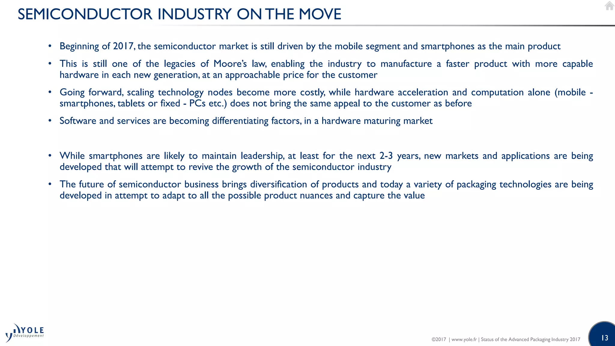 13
SEMICONDUCTOR INDUSTRY ON THE MOVE
• Beginning of 2017, the semiconductor market is still driven by the mobile segment and smartphones as the main product
• This is still one of the legacies of Moore’s law, enabling the industry to manufacture a faster product with more capable
hardware in each new generation, at an approachable price for the customer
• Going forward, scaling technology nodes become more costly, while hardware acceleration and computation alone (mobile -
smartphones, tablets or fixed - PCs etc.) does not bring the same appeal to the customer as before
• Software and services are becoming differentiating factors, in a hardware maturing market
• While smartphones are likely to maintain leadership, at least for the next 2-3 years, new markets and applications are being
developed that will attempt to revive the growth of the semiconductor industry
• The future of semiconductor business brings diversification of products and today a variety of packaging technologies are being
developed in attempt to adapt to all the possible product nuances and capture the value
©2017 | www.yole.fr | Status of the Advanced Packaging Industry 2017
 