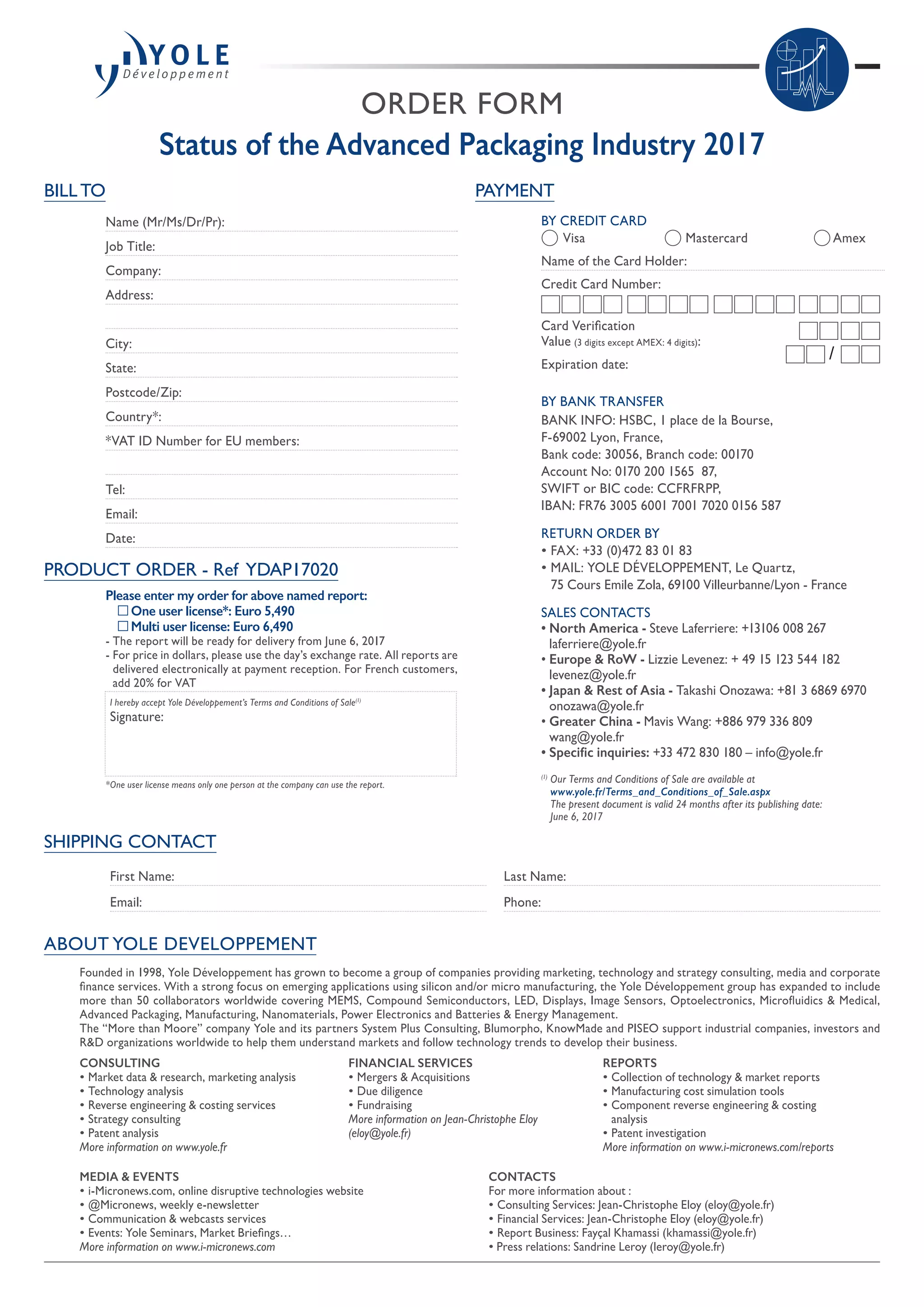 ORDER FORM
Status of the Advanced Packaging Industry 2017
SHIPPING CONTACT
First Name:
Email:
Last Name:
Phone:
PAYMENT
BY CREDIT CARD
	 Visa 	 Mastercard	 Amex
Name of the Card Holder:
Credit Card Number:
Card Verification
Value (3 digits except AMEX: 4 digits):
Expiration date:
BY BANK TRANSFER
BANK INFO: HSBC, 1 place de la Bourse,
F-69002 Lyon, France,
Bank code: 30056, Branch code: 00170
Account No: 0170 200 1565  87,
SWIFT or BIC code: CCFRFRPP,
IBAN: FR76 3005 6001 7001 7020 0156 587
RETURN ORDER BY
• FAX: +33 (0)472 83 01 83
• MAIL: YOLE DÉVELOPPEMENT, Le Quartz,
75 Cours Emile Zola, 69100 Villeurbanne/Lyon - France
SALES CONTACTS
• North America - Steve Laferriere: +13106 008 267
laferriere@yole.fr
• Europe  RoW - Lizzie Levenez: + 49 15 123 544 182
levenez@yole.fr
• Japan  Rest of Asia - Takashi Onozawa: +81 3 6869 6970
onozawa@yole.fr
• Greater China - Mavis Wang: +886 979 336 809
wang@yole.fr
• Specific inquiries: +33 472 830 180 – info@yole.fr
(1)
Our Terms and Conditions of Sale are available at
www.yole.fr/Terms_and_Conditions_of_Sale.aspx
The present document is valid 24 months after its publishing date:
June 6, 2017
/
ABOUT YOLE DEVELOPPEMENT
BILL TO
Name (Mr/Ms/Dr/Pr):
Job Title:
Company:
Address:
City:
State:
Postcode/Zip:
Country*:
*VAT ID Number for EU members:
Tel:
Email:
Date:
PRODUCT ORDER - Ref YDAP17020
Please enter my order for above named report:
	 One user license*: Euro 5,490
	 Multi user license: Euro 6,490
- The report will be ready for delivery from June 6, 2017
- For price in dollars, please use the day’s exchange rate. All reports are
delivered electronically at payment reception. For French customers,
add 20% for VAT
I hereby accept Yole Développement’s Terms and Conditions of Sale(1)
Signature:
*One user license means only one person at the company can use the report.
Founded in 1998, Yole Développement has grown to become a group of companies providing marketing, technology and strategy consulting, media and corporate
finance services. With a strong focus on emerging applications using silicon and/or micro manufacturing, the Yole Développement group has expanded to include
more than 50 collaborators worldwide covering MEMS, Compound Semiconductors, LED, Displays, Image Sensors, Optoelectronics, Microfluidics  Medical,
Advanced Packaging, Manufacturing, Nanomaterials, Power Electronics and Batteries  Energy Management.
The “More than Moore” company Yole and its partners System Plus Consulting, Blumorpho, KnowMade and PISEO support industrial companies, investors and
RD organizations worldwide to help them understand markets and follow technology trends to develop their business.
MEDIA  EVENTS
• i-Micronews.com, online disruptive technologies website
• @Micronews, weekly e-newsletter
• Communication  webcasts services
• Events: Yole Seminars, Market Briefings…
More information on www.i-micronews.com
CONTACTS
For more information about :
• Consulting Services: Jean-Christophe Eloy (eloy@yole.fr)
• Financial Services: Jean-Christophe Eloy (eloy@yole.fr)
• Report Business: Fayçal Khamassi (khamassi@yole.fr)
• Press relations: Sandrine Leroy (leroy@yole.fr)
CONSULTING
• Market data  research, marketing analysis
• Technology analysis
• Reverse engineering  costing services
• Strategy consulting
• Patent analysis
More information on www.yole.fr
REPORTS
• Collection of technology  market reports
• Manufacturing cost simulation tools
• Component reverse engineering  costing
analysis
• Patent investigation
More information on www.i-micronews.com/reports
FINANCIAL SERVICES
• Mergers  Acquisitions
• Due diligence
• Fundraising
More information on Jean-Christophe Eloy
(eloy@yole.fr)
 