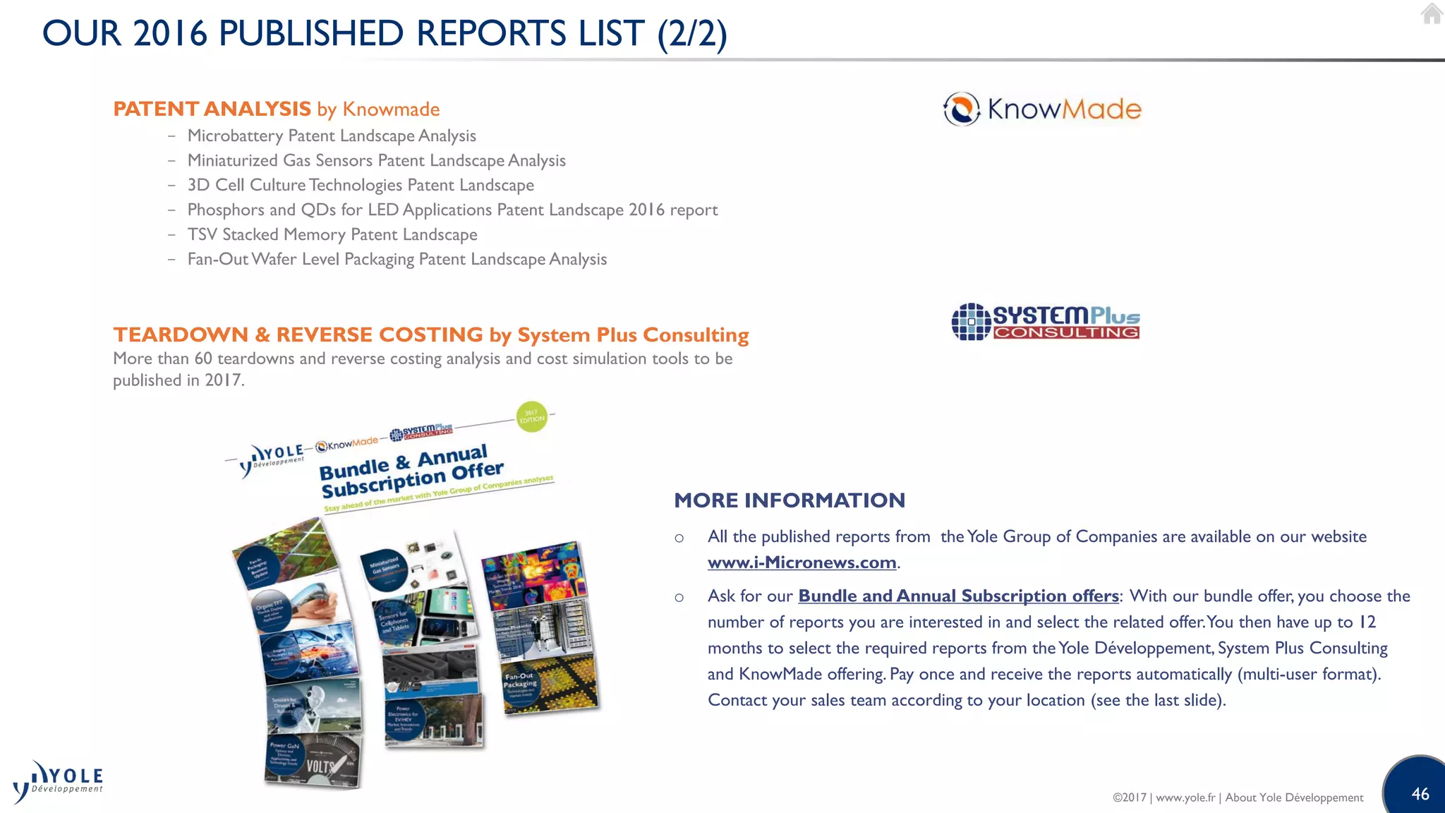 46
OUR 2016 PUBLISHED REPORTS LIST (2/2)
PATENT ANALYSIS by Knowmade
− Microbattery Patent Landscape Analysis
− Miniaturized Gas Sensors Patent Landscape Analysis
− 3D Cell Culture Technologies Patent Landscape
− Phosphors and QDs for LED Applications Patent Landscape 2016 report
− TSV Stacked Memory Patent Landscape
− Fan-Out Wafer Level Packaging Patent Landscape Analysis
TEARDOWN  REVERSE COSTING by System Plus Consulting
More than 60 teardowns and reverse costing analysis and cost simulation tools to be
published in 2017.
MORE INFORMATION
o All the published reports from theYole Group of Companies are available on our website
www.i-Micronews.com.
o Ask for our Bundle and Annual Subscription offers: With our bundle offer, you choose the
number of reports you are interested in and select the related offer.You then have up to 12
months to select the required reports from theYole Développement, System Plus Consulting
and KnowMade offering. Pay once and receive the reports automatically (multi-user format).
Contact your sales team according to your location (see the last slide).
©2017 | www.yole.fr | About Yole Développement
 