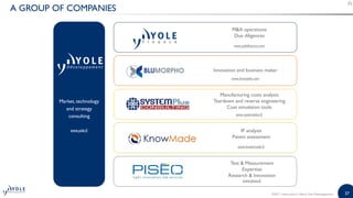 37
A GROUP OF COMPANIES
Market, technology
and strategy
consulting
www.yole.fr
MA operations
Due diligences
www.yolefinance.com
Manufacturing costs analysis
Teardown and reverse engineering
Cost simulation tools
www.systemplus.fr
IP analysis
Patent assessment
www.knowmade.fr
Innovation and business maker
www.bmorpho.com
Test  Measurement
Expertise
Research  Innovation
www.piseo.fr
©2017 | www.yole.fr | About Yole Développement
 