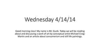 Wednesday 4/14/14
Good morning class! My name is Mr. Guzik. Today we will be reading
about and discussing a work of art by conceptual artist Michael Craig-
Martin and an article about consumerism and still life paintings.
 