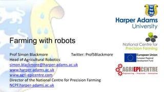 Prof Simon Blackmore Twitter: ProfSBlackmore
Head of Agricultural Robotics
simon.blackmore@harper-adams.ac.uk
www.harper-adams.ac.uk
www.agri-epicentre.com
Director of the National Centre for Precision Farming
NCPF.harper-adams.ac.uk
Farming with robots
 