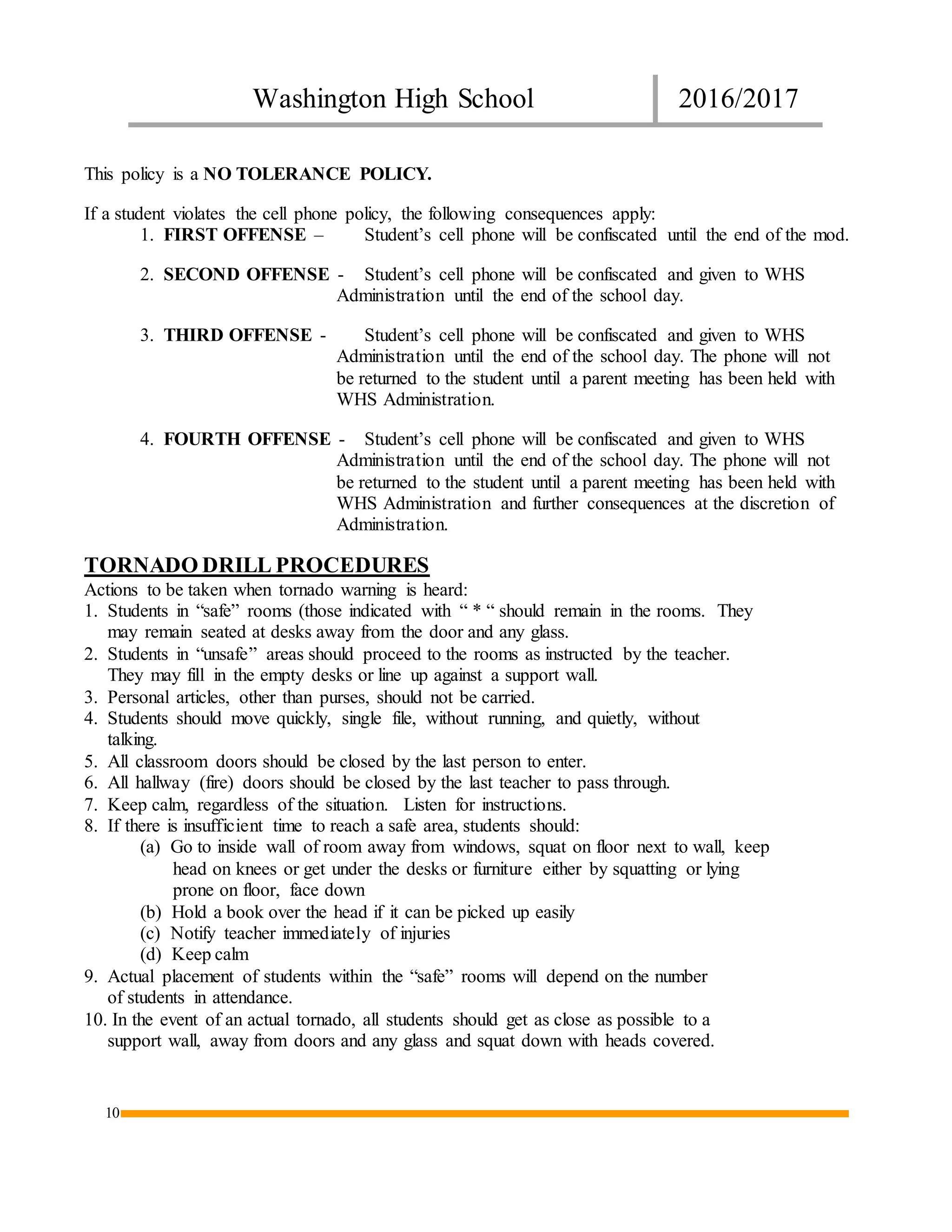 Washington High School 2016/2017
10
This policy is a NO TOLERANCE POLICY.
If a student violates the cell phone policy, the following consequences apply:
1. FIRST OFFENSE – Student’s cell phone will be confiscated until the end of the mod.
2. SECOND OFFENSE - Student’s cell phone will be confiscated and given to WHS
Administration until the end of the school day.
3. THIRD OFFENSE - Student’s cell phone will be confiscated and given to WHS
Administration until the end of the school day. The phone will not
be returned to the student until a parent meeting has been held with
WHS Administration.
4. FOURTH OFFENSE - Student’s cell phone will be confiscated and given to WHS
Administration until the end of the school day. The phone will not
be returned to the student until a parent meeting has been held with
WHS Administration and further consequences at the discretion of
Administration.
TORNADO DRILL PROCEDURES
Actions to be taken when tornado warning is heard:
1. Students in “safe” rooms (those indicated with “ * “ should remain in the rooms. They
may remain seated at desks away from the door and any glass.
2. Students in “unsafe” areas should proceed to the rooms as instructed by the teacher.
They may fill in the empty desks or line up against a support wall.
3. Personal articles, other than purses, should not be carried.
4. Students should move quickly, single file, without running, and quietly, without
talking.
5. All classroom doors should be closed by the last person to enter.
6. All hallway (fire) doors should be closed by the last teacher to pass through.
7. Keep calm, regardless of the situation. Listen for instructions.
8. If there is insufficient time to reach a safe area, students should:
(a) Go to inside wall of room away from windows, squat on floor next to wall, keep
head on knees or get under the desks or furniture either by squatting or lying
prone on floor, face down
(b) Hold a book over the head if it can be picked up easily
(c) Notify teacher immediately of injuries
(d) Keep calm
9. Actual placement of students within the “safe” rooms will depend on the number
of students in attendance.
10. In the event of an actual tornado, all students should get as close as possible to a
support wall, away from doors and any glass and squat down with heads covered.
 