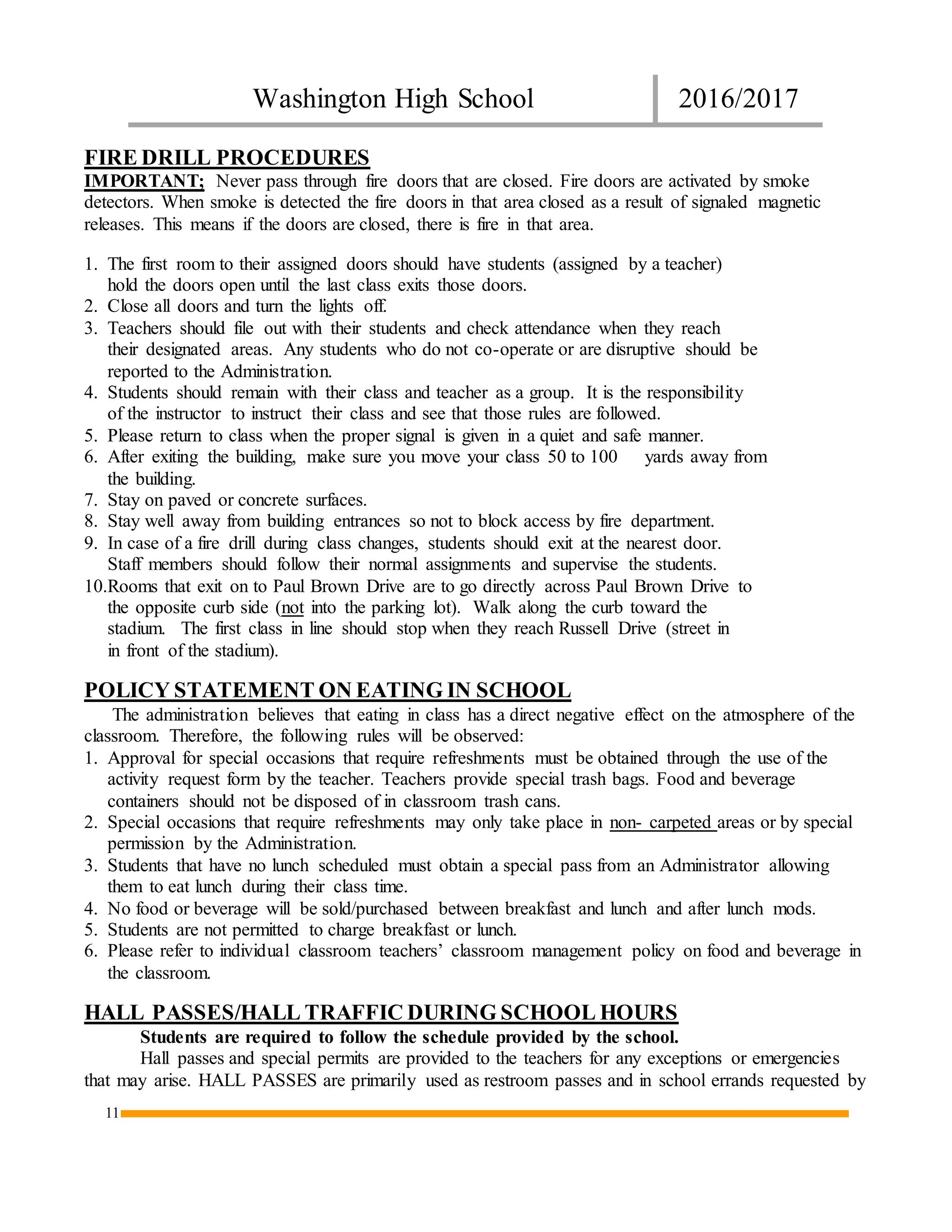 Washington High School 2016/2017
11
FIRE DRILL PROCEDURES
IMPORTANT; Never pass through fire doors that are closed. Fire doors are activated by smoke
detectors. When smoke is detected the fire doors in that area closed as a result of signaled magnetic
releases. This means if the doors are closed, there is fire in that area.
1. The first room to their assigned doors should have students (assigned by a teacher)
hold the doors open until the last class exits those doors.
2. Close all doors and turn the lights off.
3. Teachers should file out with their students and check attendance when they reach
their designated areas. Any students who do not co-operate or are disruptive should be
reported to the Administration.
4. Students should remain with their class and teacher as a group. It is the responsibility
of the instructor to instruct their class and see that those rules are followed.
5. Please return to class when the proper signal is given in a quiet and safe manner.
6. After exiting the building, make sure you move your class 50 to 100 yards away from
the building.
7. Stay on paved or concrete surfaces.
8. Stay well away from building entrances so not to block access by fire department.
9. In case of a fire drill during class changes, students should exit at the nearest door.
Staff members should follow their normal assignments and supervise the students.
10.Rooms that exit on to Paul Brown Drive are to go directly across Paul Brown Drive to
the opposite curb side (not into the parking lot). Walk along the curb toward the
stadium. The first class in line should stop when they reach Russell Drive (street in
in front of the stadium).
POLICY STATEMENT ON EATING IN SCHOOL
The administration believes that eating in class has a direct negative effect on the atmosphere of the
classroom. Therefore, the following rules will be observed:
1. Approval for special occasions that require refreshments must be obtained through the use of the
activity request form by the teacher. Teachers provide special trash bags. Food and beverage
containers should not be disposed of in classroom trash cans.
2. Special occasions that require refreshments may only take place in non- carpeted areas or by special
permission by the Administration.
3. Students that have no lunch scheduled must obtain a special pass from an Administrator allowing
them to eat lunch during their class time.
4. No food or beverage will be sold/purchased between breakfast and lunch and after lunch mods.
5. Students are not permitted to charge breakfast or lunch.
6. Please refer to individual classroom teachers’ classroom management policy on food and beverage in
the classroom.
HALL PASSES/HALL TRAFFIC DURING SCHOOL HOURS
Students are required to follow the schedule provided by the school.
Hall passes and special permits are provided to the teachers for any exceptions or emergencies
that may arise. HALL PASSES are primarily used as restroom passes and in school errands requested by
 
