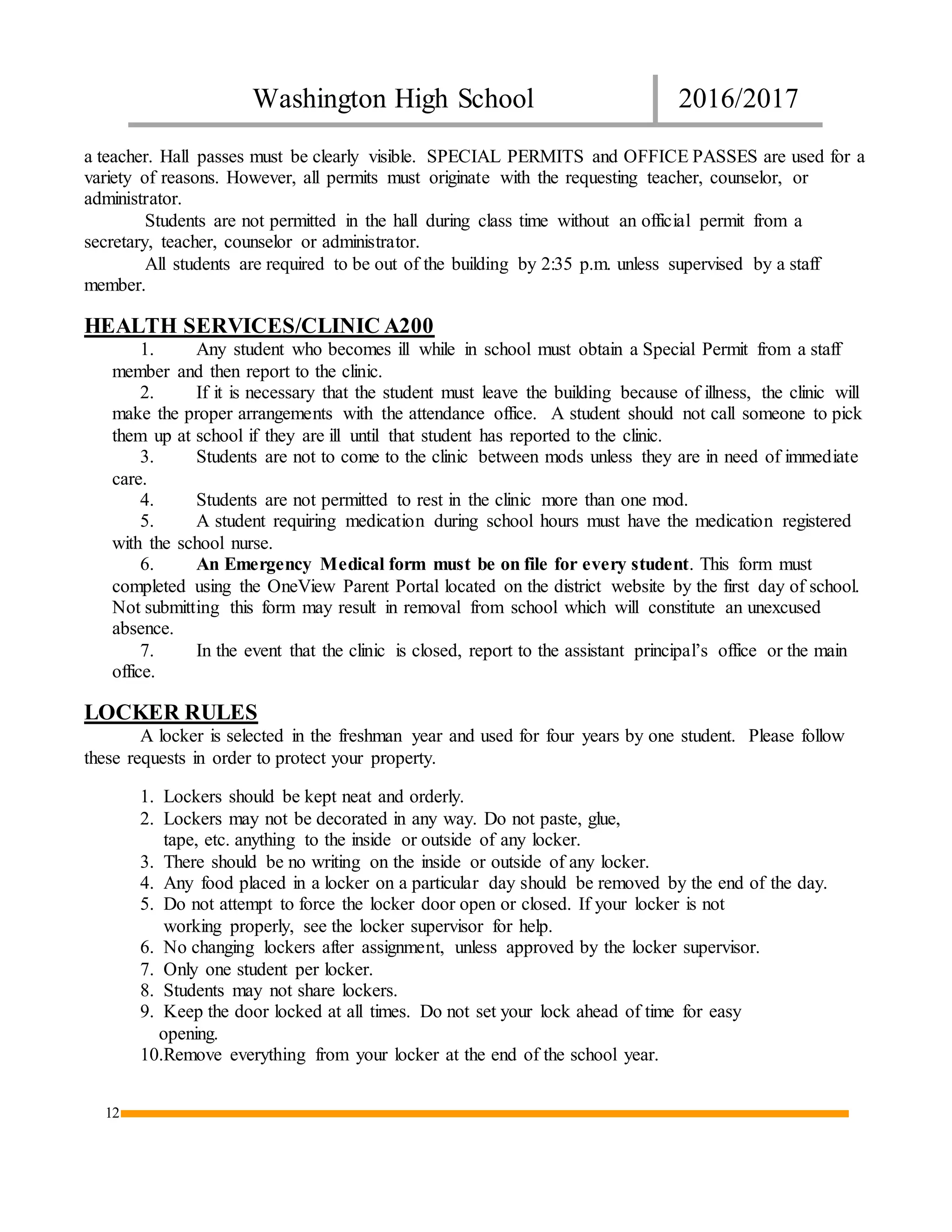 Washington High School 2016/2017
12
a teacher. Hall passes must be clearly visible. SPECIAL PERMITS and OFFICE PASSES are used for a
variety of reasons. However, all permits must originate with the requesting teacher, counselor, or
administrator.
Students are not permitted in the hall during class time without an official permit from a
secretary, teacher, counselor or administrator.
All students are required to be out of the building by 2:35 p.m. unless supervised by a staff
member.
HEALTH SERVICES/CLINIC A200
1. Any student who becomes ill while in school must obtain a Special Permit from a staff
member and then report to the clinic.
2. If it is necessary that the student must leave the building because of illness, the clinic will
make the proper arrangements with the attendance office. A student should not call someone to pick
them up at school if they are ill until that student has reported to the clinic.
3. Students are not to come to the clinic between mods unless they are in need of immediate
care.
4. Students are not permitted to rest in the clinic more than one mod.
5. A student requiring medication during school hours must have the medication registered
with the school nurse.
6. An Emergency Medical form must be on file for every student. This form must
completed using the OneView Parent Portal located on the district website by the first day of school.
Not submitting this form may result in removal from school which will constitute an unexcused
absence.
7. In the event that the clinic is closed, report to the assistant principal’s office or the main
office.
LOCKER RULES
A locker is selected in the freshman year and used for four years by one student. Please follow
these requests in order to protect your property.
1. Lockers should be kept neat and orderly.
2. Lockers may not be decorated in any way. Do not paste, glue,
tape, etc. anything to the inside or outside of any locker.
3. There should be no writing on the inside or outside of any locker.
4. Any food placed in a locker on a particular day should be removed by the end of the day.
5. Do not attempt to force the locker door open or closed. If your locker is not
working properly, see the locker supervisor for help.
6. No changing lockers after assignment, unless approved by the locker supervisor.
7. Only one student per locker.
8. Students may not share lockers.
9. Keep the door locked at all times. Do not set your lock ahead of time for easy
opening.
10.Remove everything from your locker at the end of the school year.
 