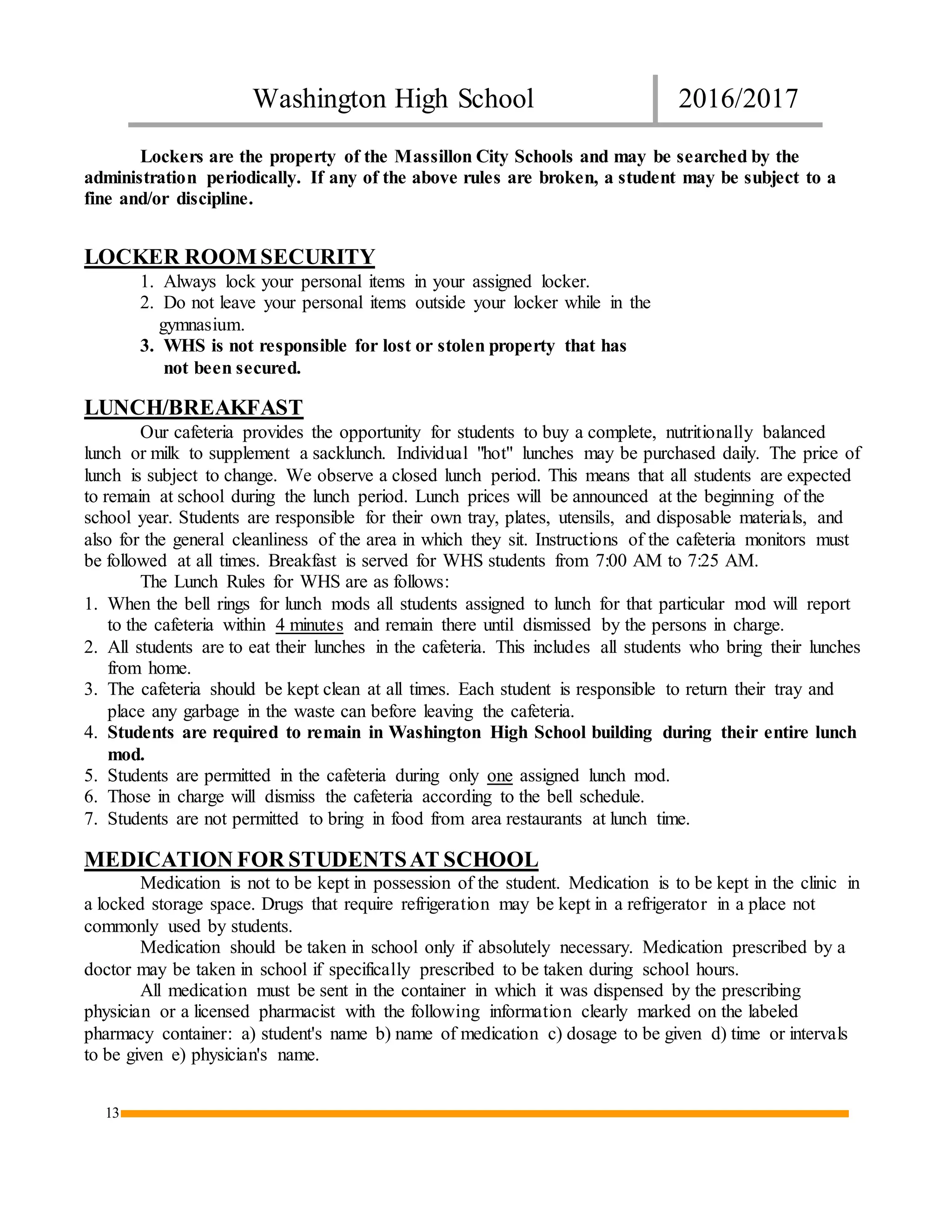 Washington High School 2016/2017
13
Lockers are the property of the Massillon City Schools and may be searched by the
administration periodically. If any of the above rules are broken, a student may be subject to a
fine and/or discipline.
LOCKER ROOM SECURITY
1. Always lock your personal items in your assigned locker.
2. Do not leave your personal items outside your locker while in the
gymnasium.
3. WHS is not responsible for lost or stolen property that has
not been secured.
LUNCH/BREAKFAST
Our cafeteria provides the opportunity for students to buy a complete, nutritionally balanced
lunch or milk to supplement a sacklunch. Individual "hot" lunches may be purchased daily. The price of
lunch is subject to change. We observe a closed lunch period. This means that all students are expected
to remain at school during the lunch period. Lunch prices will be announced at the beginning of the
school year. Students are responsible for their own tray, plates, utensils, and disposable materials, and
also for the general cleanliness of the area in which they sit. Instructions of the cafeteria monitors must
be followed at all times. Breakfast is served for WHS students from 7:00 AM to 7:25 AM.
The Lunch Rules for WHS are as follows:
1. When the bell rings for lunch mods all students assigned to lunch for that particular mod will report
to the cafeteria within 4 minutes and remain there until dismissed by the persons in charge.
2. All students are to eat their lunches in the cafeteria. This includes all students who bring their lunches
from home.
3. The cafeteria should be kept clean at all times. Each student is responsible to return their tray and
place any garbage in the waste can before leaving the cafeteria.
4. Students are required to remain in Washington High School building during their entire lunch
mod.
5. Students are permitted in the cafeteria during only one assigned lunch mod.
6. Those in charge will dismiss the cafeteria according to the bell schedule.
7. Students are not permitted to bring in food from area restaurants at lunch time.
MEDICATION FOR STUDENTSAT SCHOOL
Medication is not to be kept in possession of the student. Medication is to be kept in the clinic in
a locked storage space. Drugs that require refrigeration may be kept in a refrigerator in a place not
commonly used by students.
Medication should be taken in school only if absolutely necessary. Medication prescribed by a
doctor may be taken in school if specifically prescribed to be taken during school hours.
All medication must be sent in the container in which it was dispensed by the prescribing
physician or a licensed pharmacist with the following information clearly marked on the labeled
pharmacy container: a) student's name b) name of medication c) dosage to be given d) time or intervals
to be given e) physician's name.
 