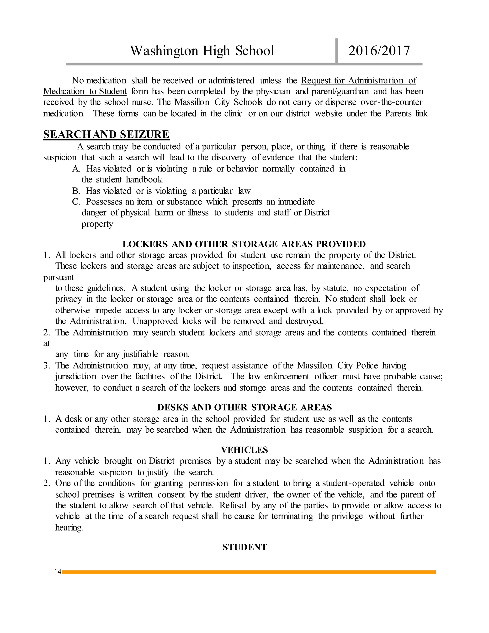 Washington High School 2016/2017
14
No medication shall be received or administered unless the Request for Administration of
Medication to Student form has been completed by the physician and parent/guardian and has been
received by the school nurse. The Massillon City Schools do not carry or dispense over-the-counter
medication. These forms can be located in the clinic or on our district website under the Parents link.
SEARCHAND SEIZURE
A search may be conducted of a particular person, place, or thing, if there is reasonable
suspicion that such a search will lead to the discovery of evidence that the student:
A. Has violated or is violating a rule or behavior normally contained in
the student handbook
B. Has violated or is violating a particular law
C. Possesses an item or substance which presents an immediate
danger of physical harm or illness to students and staff or District
property
LOCKERS AND OTHER STORAGE AREAS PROVIDED
1. All lockers and other storage areas provided for student use remain the property of the District.
These lockers and storage areas are subject to inspection, access for maintenance, and search
pursuant
to these guidelines. A student using the locker or storage area has, by statute, no expectation of
privacy in the locker or storage area or the contents contained therein. No student shall lock or
otherwise impede access to any locker or storage area except with a lock provided by or approved by
the Administration. Unapproved locks will be removed and destroyed.
2. The Administration may search student lockers and storage areas and the contents contained therein
at
any time for any justifiable reason.
3. The Administration may, at any time, request assistance of the Massillon City Police having
jurisdiction over the facilities of the District. The law enforcement officer must have probable cause;
however, to conduct a search of the lockers and storage areas and the contents contained therein.
DESKS AND OTHER STORAGE AREAS
1. A desk or any other storage area in the school provided for student use as well as the contents
contained therein, may be searched when the Administration has reasonable suspicion for a search.
VEHICLES
1. Any vehicle brought on District premises by a student may be searched when the Administration has
reasonable suspicion to justify the search.
2. One of the conditions for granting permission for a student to bring a student-operated vehicle onto
school premises is written consent by the student driver, the owner of the vehicle, and the parent of
the student to allow search of that vehicle. Refusal by any of the parties to provide or allow access to
vehicle at the time of a search request shall be cause for terminating the privilege without further
hearing.
STUDENT
 