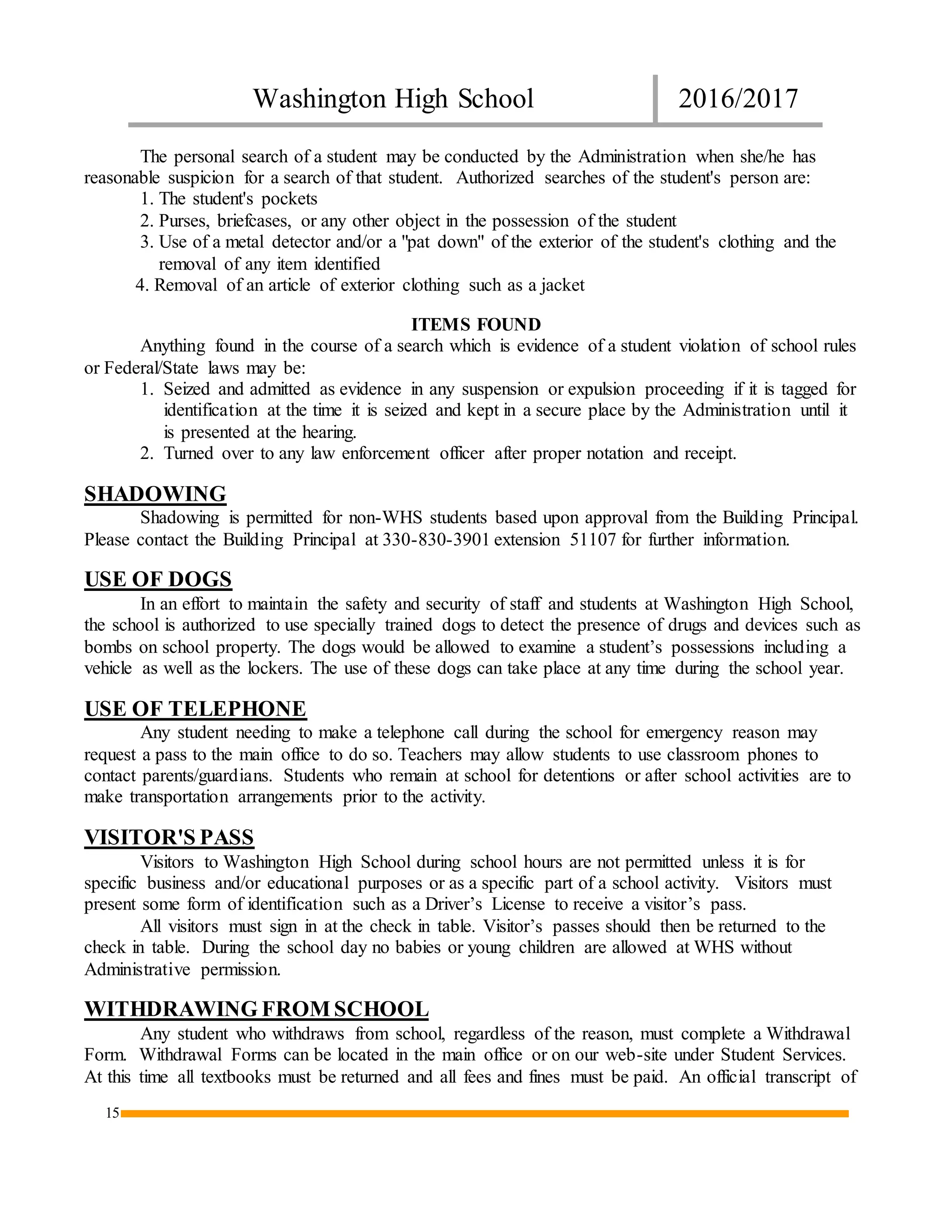 Washington High School 2016/2017
15
The personal search of a student may be conducted by the Administration when she/he has
reasonable suspicion for a search of that student. Authorized searches of the student's person are:
1. The student's pockets
2. Purses, briefcases, or any other object in the possession of the student
3. Use of a metal detector and/or a "pat down" of the exterior of the student's clothing and the
removal of any item identified
4. Removal of an article of exterior clothing such as a jacket
ITEMS FOUND
Anything found in the course of a search which is evidence of a student violation of school rules
or Federal/State laws may be:
1. Seized and admitted as evidence in any suspension or expulsion proceeding if it is tagged for
identification at the time it is seized and kept in a secure place by the Administration until it
is presented at the hearing.
2. Turned over to any law enforcement officer after proper notation and receipt.
SHADOWING
Shadowing is permitted for non-WHS students based upon approval from the Building Principal.
Please contact the Building Principal at 330-830-3901 extension 51107 for further information.
USE OF DOGS
In an effort to maintain the safety and security of staff and students at Washington High School,
the school is authorized to use specially trained dogs to detect the presence of drugs and devices such as
bombs on school property. The dogs would be allowed to examine a student’s possessions including a
vehicle as well as the lockers. The use of these dogs can take place at any time during the school year.
USE OF TELEPHONE
Any student needing to make a telephone call during the school for emergency reason may
request a pass to the main office to do so. Teachers may allow students to use classroom phones to
contact parents/guardians. Students who remain at school for detentions or after school activities are to
make transportation arrangements prior to the activity.
VISITOR'S PASS
Visitors to Washington High School during school hours are not permitted unless it is for
specific business and/or educational purposes or as a specific part of a school activity. Visitors must
present some form of identification such as a Driver’s License to receive a visitor’s pass.
All visitors must sign in at the check in table. Visitor’s passes should then be returned to the
check in table. During the school day no babies or young children are allowed at WHS without
Administrative permission.
WITHDRAWING FROM SCHOOL
Any student who withdraws from school, regardless of the reason, must complete a Withdrawal
Form. Withdrawal Forms can be located in the main office or on our web-site under Student Services.
At this time all textbooks must be returned and all fees and fines must be paid. An official transcript of
 