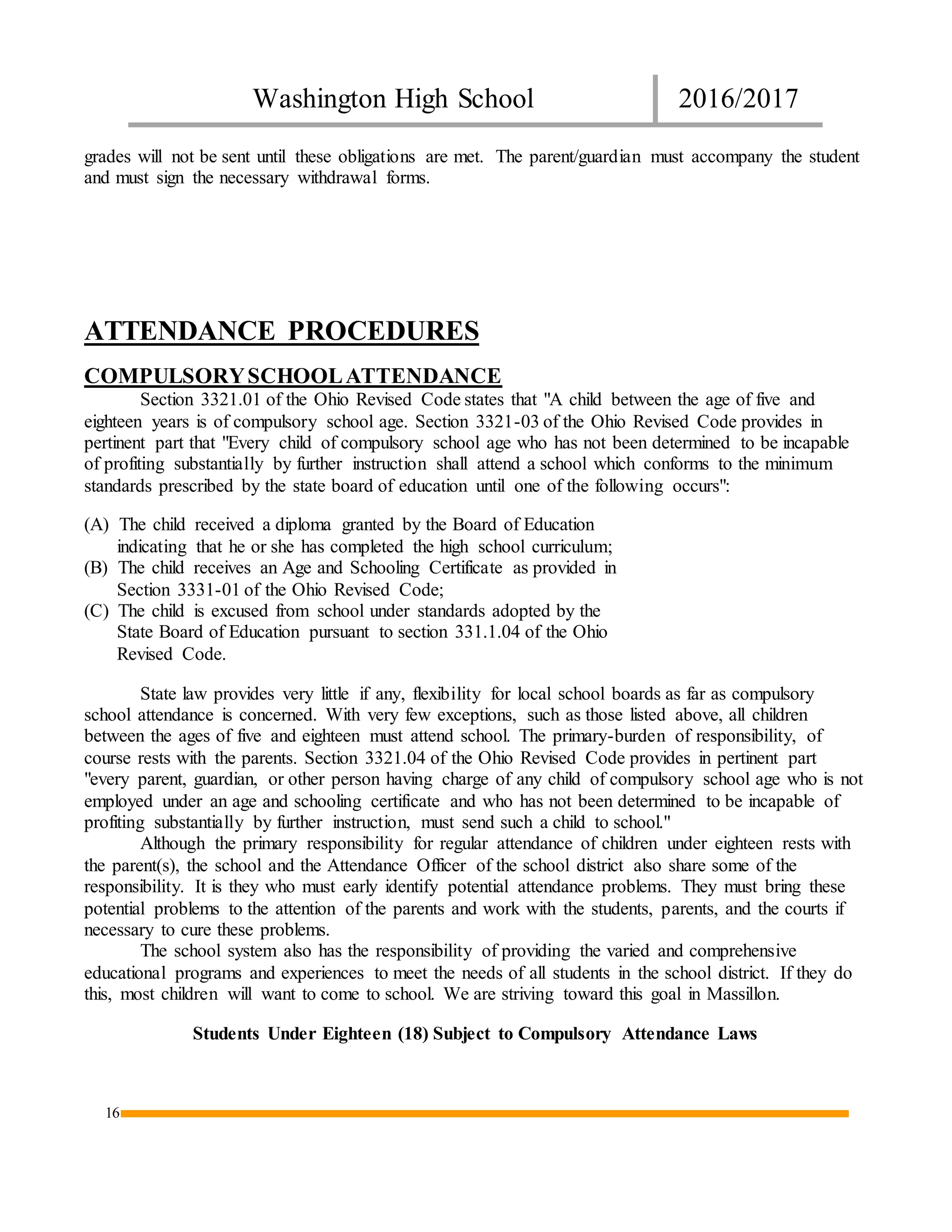 Washington High School 2016/2017
16
grades will not be sent until these obligations are met. The parent/guardian must accompany the student
and must sign the necessary withdrawal forms.
ATTENDANCE PROCEDURES
COMPULSORYSCHOOLATTENDANCE
Section 3321.01 of the Ohio Revised Code states that "A child between the age of five and
eighteen years is of compulsory school age. Section 3321-03 of the Ohio Revised Code provides in
pertinent part that "Every child of compulsory school age who has not been determined to be incapable
of profiting substantially by further instruction shall attend a school which conforms to the minimum
standards prescribed by the state board of education until one of the following occurs":
(A) The child received a diploma granted by the Board of Education
indicating that he or she has completed the high school curriculum;
(B) The child receives an Age and Schooling Certificate as provided in
Section 3331-01 of the Ohio Revised Code;
(C) The child is excused from school under standards adopted by the
State Board of Education pursuant to section 331.1.04 of the Ohio
Revised Code.
State law provides very little if any, flexibility for local school boards as far as compulsory
school attendance is concerned. With very few exceptions, such as those listed above, all children
between the ages of five and eighteen must attend school. The primary-burden of responsibility, of
course rests with the parents. Section 3321.04 of the Ohio Revised Code provides in pertinent part
"every parent, guardian, or other person having charge of any child of compulsory school age who is not
employed under an age and schooling certificate and who has not been determined to be incapable of
profiting substantially by further instruction, must send such a child to school."
Although the primary responsibility for regular attendance of children under eighteen rests with
the parent(s), the school and the Attendance Officer of the school district also share some of the
responsibility. It is they who must early identify potential attendance problems. They must bring these
potential problems to the attention of the parents and work with the students, parents, and the courts if
necessary to cure these problems.
The school system also has the responsibility of providing the varied and comprehensive
educational programs and experiences to meet the needs of all students in the school district. If they do
this, most children will want to come to school. We are striving toward this goal in Massillon.
Students Under Eighteen (18) Subject to Compulsory Attendance Laws
 