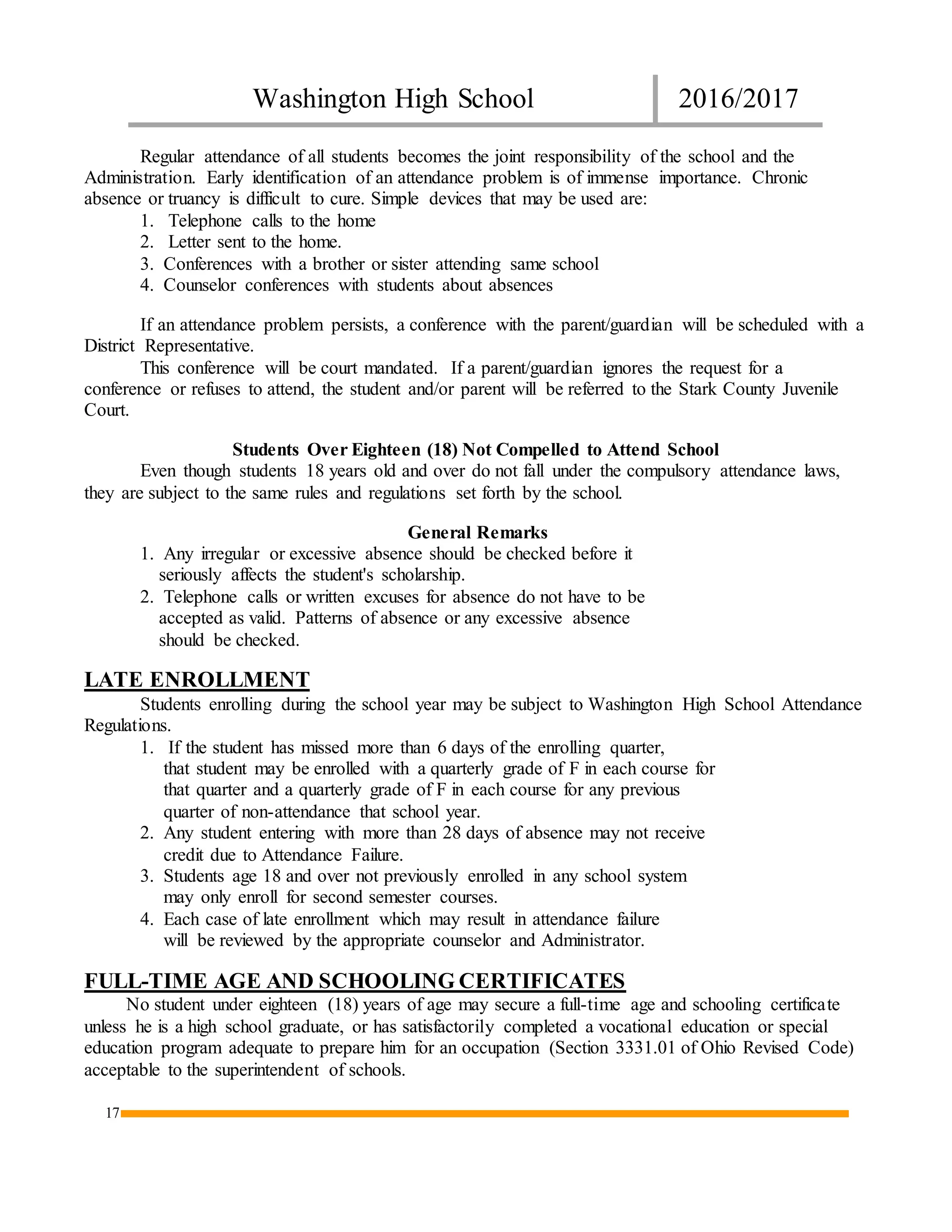 Washington High School 2016/2017
17
Regular attendance of all students becomes the joint responsibility of the school and the
Administration. Early identification of an attendance problem is of immense importance. Chronic
absence or truancy is difficult to cure. Simple devices that may be used are:
1. Telephone calls to the home
2. Letter sent to the home.
3. Conferences with a brother or sister attending same school
4. Counselor conferences with students about absences
If an attendance problem persists, a conference with the parent/guardian will be scheduled with a
District Representative.
This conference will be court mandated. If a parent/guardian ignores the request for a
conference or refuses to attend, the student and/or parent will be referred to the Stark County Juvenile
Court.
Students Over Eighteen (18) Not Compelled to Attend School
Even though students 18 years old and over do not fall under the compulsory attendance laws,
they are subject to the same rules and regulations set forth by the school.
General Remarks
1. Any irregular or excessive absence should be checked before it
seriously affects the student's scholarship.
2. Telephone calls or written excuses for absence do not have to be
accepted as valid. Patterns of absence or any excessive absence
should be checked.
LATE ENROLLMENT
Students enrolling during the school year may be subject to Washington High School Attendance
Regulations.
1. If the student has missed more than 6 days of the enrolling quarter,
that student may be enrolled with a quarterly grade of F in each course for
that quarter and a quarterly grade of F in each course for any previous
quarter of non-attendance that school year.
2. Any student entering with more than 28 days of absence may not receive
credit due to Attendance Failure.
3. Students age 18 and over not previously enrolled in any school system
may only enroll for second semester courses.
4. Each case of late enrollment which may result in attendance failure
will be reviewed by the appropriate counselor and Administrator.
FULL-TIME AGE AND SCHOOLING CERTIFICATES
No student under eighteen (18) years of age may secure a full-time age and schooling certificate
unless he is a high school graduate, or has satisfactorily completed a vocational education or special
education program adequate to prepare him for an occupation (Section 3331.01 of Ohio Revised Code)
acceptable to the superintendent of schools.
 