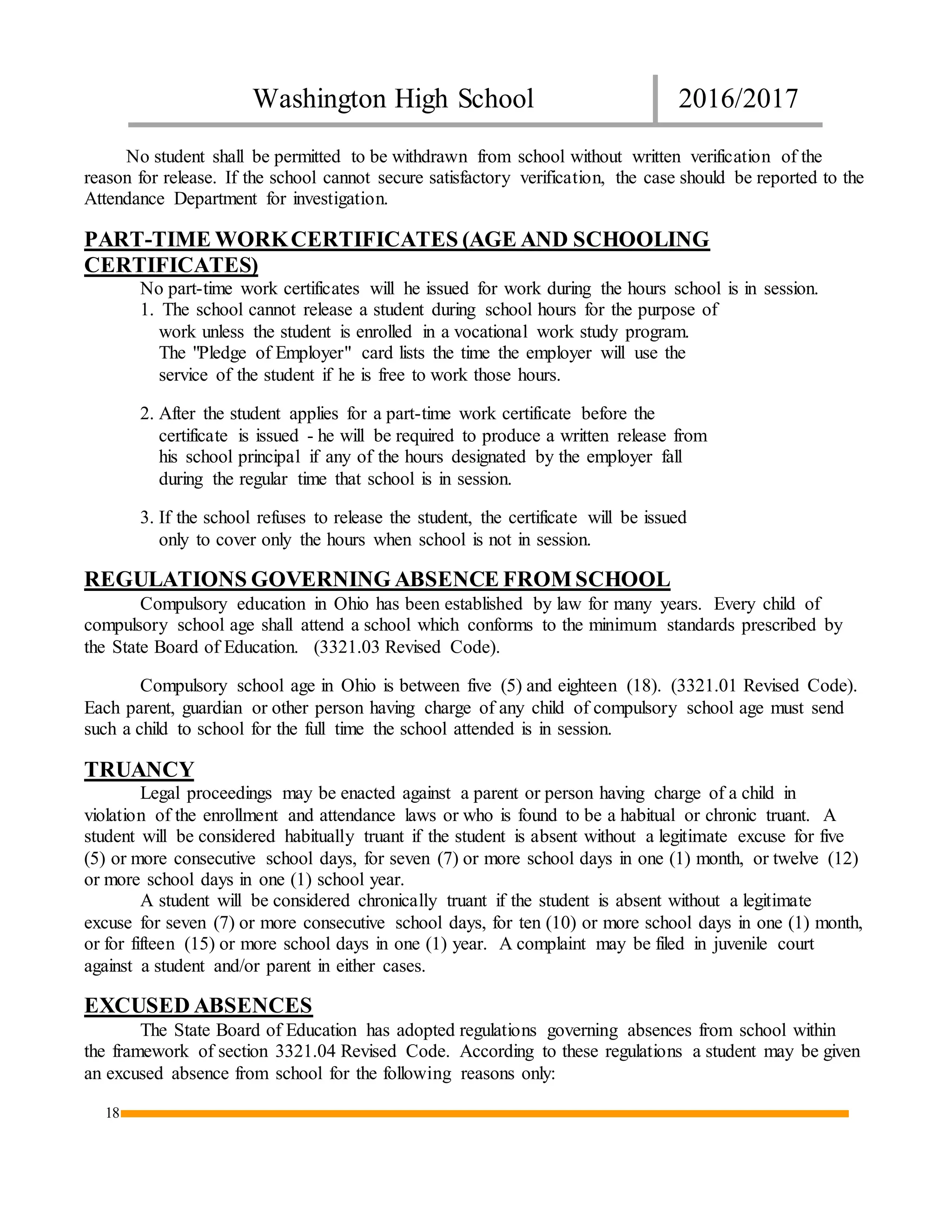 Washington High School 2016/2017
18
No student shall be permitted to be withdrawn from school without written verification of the
reason for release. If the school cannot secure satisfactory verification, the case should be reported to the
Attendance Department for investigation.
PART-TIME WORKCERTIFICATES (AGE AND SCHOOLING
CERTIFICATES)
No part-time work certificates will he issued for work during the hours school is in session.
1. The school cannot release a student during school hours for the purpose of
work unless the student is enrolled in a vocational work study program.
The "Pledge of Employer" card lists the time the employer will use the
service of the student if he is free to work those hours.
2. After the student applies for a part-time work certificate before the
certificate is issued - he will be required to produce a written release from
his school principal if any of the hours designated by the employer fall
during the regular time that school is in session.
3. If the school refuses to release the student, the certificate will be issued
only to cover only the hours when school is not in session.
REGULATIONS GOVERNING ABSENCE FROM SCHOOL
Compulsory education in Ohio has been established by law for many years. Every child of
compulsory school age shall attend a school which conforms to the minimum standards prescribed by
the State Board of Education. (3321.03 Revised Code).
Compulsory school age in Ohio is between five (5) and eighteen (18). (3321.01 Revised Code).
Each parent, guardian or other person having charge of any child of compulsory school age must send
such a child to school for the full time the school attended is in session.
TRUANCY
Legal proceedings may be enacted against a parent or person having charge of a child in
violation of the enrollment and attendance laws or who is found to be a habitual or chronic truant. A
student will be considered habitually truant if the student is absent without a legitimate excuse for five
(5) or more consecutive school days, for seven (7) or more school days in one (1) month, or twelve (12)
or more school days in one (1) school year.
A student will be considered chronically truant if the student is absent without a legitimate
excuse for seven (7) or more consecutive school days, for ten (10) or more school days in one (1) month,
or for fifteen (15) or more school days in one (1) year. A complaint may be filed in juvenile court
against a student and/or parent in either cases.
EXCUSED ABSENCES
The State Board of Education has adopted regulations governing absences from school within
the framework of section 3321.04 Revised Code. According to these regulations a student may be given
an excused absence from school for the following reasons only:
 