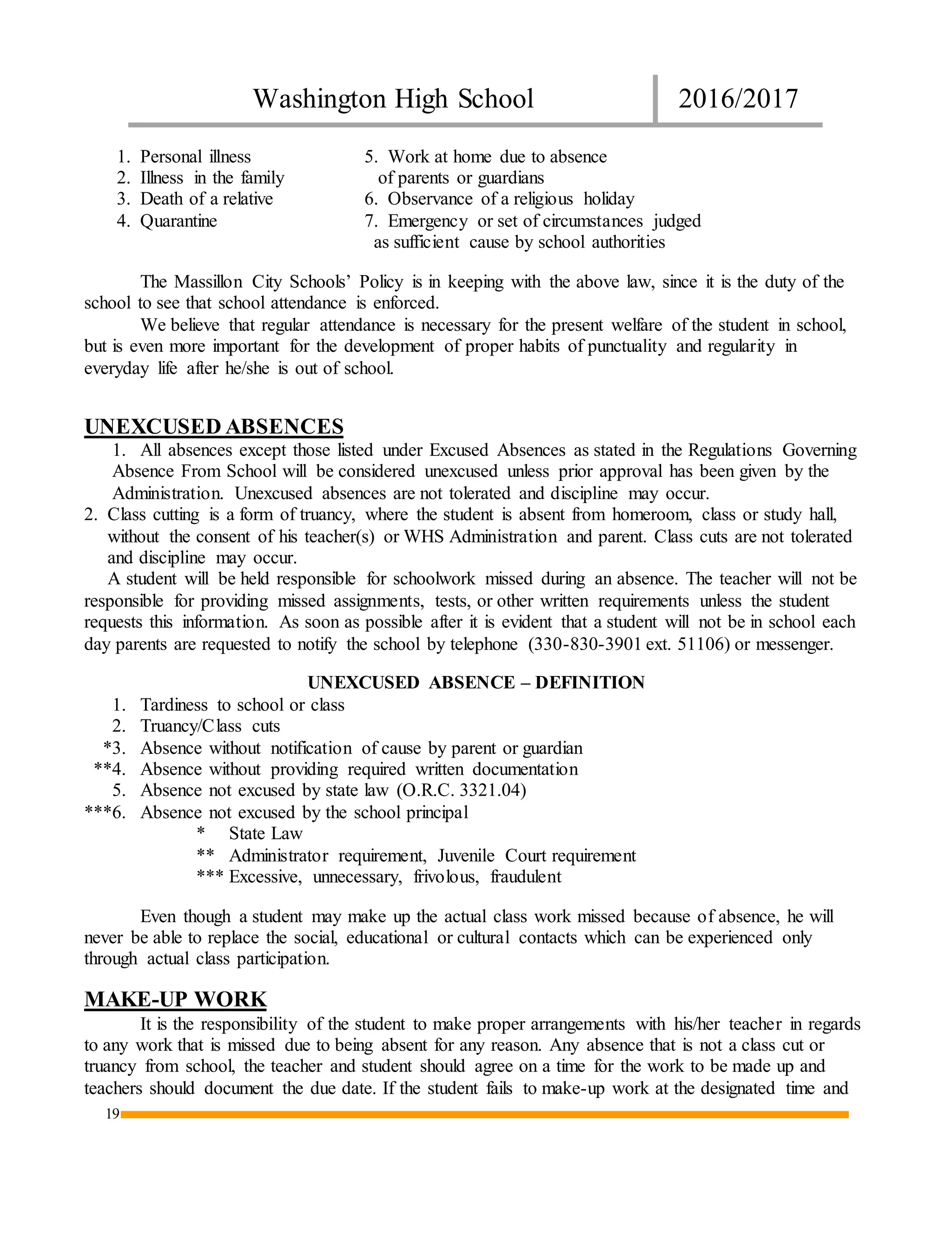 Washington High School 2016/2017
19
1. Personal illness 5. Work at home due to absence
2. Illness in the family of parents or guardians
3. Death of a relative 6. Observance of a religious holiday
4. Quarantine 7. Emergency or set of circumstances judged
as sufficient cause by school authorities
The Massillon City Schools’ Policy is in keeping with the above law, since it is the duty of the
school to see that school attendance is enforced.
We believe that regular attendance is necessary for the present welfare of the student in school,
but is even more important for the development of proper habits of punctuality and regularity in
everyday life after he/she is out of school.
UNEXCUSED ABSENCES
1. All absences except those listed under Excused Absences as stated in the Regulations Governing
Absence From School will be considered unexcused unless prior approval has been given by the
Administration. Unexcused absences are not tolerated and discipline may occur.
2. Class cutting is a form of truancy, where the student is absent from homeroom, class or study hall,
without the consent of his teacher(s) or WHS Administration and parent. Class cuts are not tolerated
and discipline may occur.
A student will be held responsible for schoolwork missed during an absence. The teacher will not be
responsible for providing missed assignments, tests, or other written requirements unless the student
requests this information. As soon as possible after it is evident that a student will not be in school each
day parents are requested to notify the school by telephone (330-830-3901 ext. 51106) or messenger.
UNEXCUSED ABSENCE – DEFINITION
1. Tardiness to school or class
2. Truancy/Class cuts
*3. Absence without notification of cause by parent or guardian
**4. Absence without providing required written documentation
5. Absence not excused by state law (O.R.C. 3321.04)
***6. Absence not excused by the school principal
* State Law
** Administrator requirement, Juvenile Court requirement
*** Excessive, unnecessary, frivolous, fraudulent
Even though a student may make up the actual class work missed because of absence, he will
never be able to replace the social, educational or cultural contacts which can be experienced only
through actual class participation.
MAKE-UP WORK
It is the responsibility of the student to make proper arrangements with his/her teacher in regards
to any work that is missed due to being absent for any reason. Any absence that is not a class cut or
truancy from school, the teacher and student should agree on a time for the work to be made up and
teachers should document the due date. If the student fails to make-up work at the designated time and
 