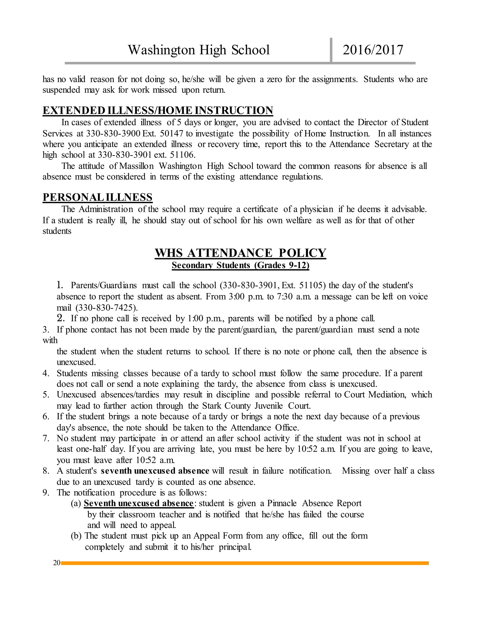 Washington High School 2016/2017
20
has no valid reason for not doing so, he/she will be given a zero for the assignments. Students who are
suspended may ask for work missed upon return.
EXTENDED ILLNESS/HOME INSTRUCTION
In cases of extended illness of 5 days or longer, you are advised to contact the Director of Student
Services at 330-830-3900 Ext. 50147 to investigate the possibility of Home Instruction. In all instances
where you anticipate an extended illness or recovery time, report this to the Attendance Secretary at the
high school at 330-830-3901 ext. 51106.
The attitude of Massillon Washington High School toward the common reasons for absence is all
absence must be considered in terms of the existing attendance regulations.
PERSONALILLNESS
The Administration of the school may require a certificate of a physician if he deems it advisable.
If a student is really ill, he should stay out of school for his own welfare as well as for that of other
students
WHS ATTENDANCE POLICY
Secondary Students (Grades 9-12)
1. Parents/Guardians must call the school (330-830-3901, Ext. 51105) the day of the student's
absence to report the student as absent. From 3:00 p.m. to 7:30 a.m. a message can be left on voice
mail (330-830-7425).
2. If no phone call is received by 1:00 p.m., parents will be notified by a phone call.
3. If phone contact has not been made by the parent/guardian, the parent/guardian must send a note
with
the student when the student returns to school. If there is no note or phone call, then the absence is
unexcused.
4. Students missing classes because of a tardy to school must follow the same procedure. If a parent
does not call or send a note explaining the tardy, the absence from class is unexcused.
5. Unexcused absences/tardies may result in discipline and possible referral to Court Mediation, which
may lead to further action through the Stark County Juvenile Court.
6. If the student brings a note because of a tardy or brings a note the next day because of a previous
day's absence, the note should be taken to the Attendance Office.
7. No student may participate in or attend an after school activity if the student was not in school at
least one-half day. If you are arriving late, you must be here by 10:52 a.m. If you are going to leave,
you must leave after 10:52 a.m.
8. A student's seventh unexcused absence will result in failure notification. Missing over half a class
due to an unexcused tardy is counted as one absence.
9. The notification procedure is as follows:
(a) Seventh unexcused absence: student is given a Pinnacle Absence Report
by their classroom teacher and is notified that he/she has failed the course
and will need to appeal.
(b) The student must pick up an Appeal Form from any office, fill out the form
completely and submit it to his/her principal.
 