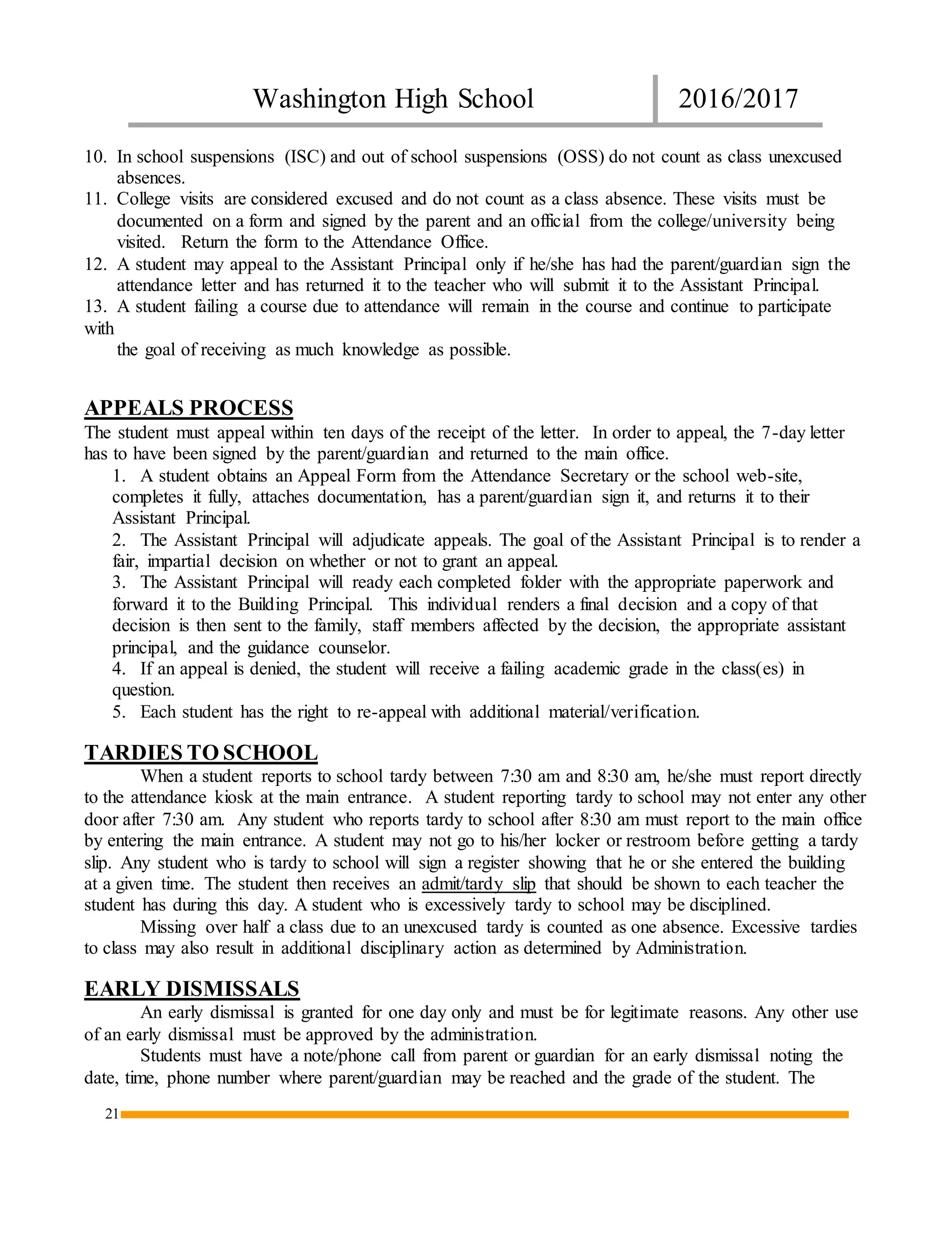 Washington High School 2016/2017
21
10. In school suspensions (ISC) and out of school suspensions (OSS) do not count as class unexcused
absences.
11. College visits are considered excused and do not count as a class absence. These visits must be
documented on a form and signed by the parent and an official from the college/university being
visited. Return the form to the Attendance Office.
12. A student may appeal to the Assistant Principal only if he/she has had the parent/guardian sign the
attendance letter and has returned it to the teacher who will submit it to the Assistant Principal.
13. A student failing a course due to attendance will remain in the course and continue to participate
with
the goal of receiving as much knowledge as possible.
APPEALS PROCESS
The student must appeal within ten days of the receipt of the letter. In order to appeal, the 7-day letter
has to have been signed by the parent/guardian and returned to the main office.
1. A student obtains an Appeal Form from the Attendance Secretary or the school web-site,
completes it fully, attaches documentation, has a parent/guardian sign it, and returns it to their
Assistant Principal.
2. The Assistant Principal will adjudicate appeals. The goal of the Assistant Principal is to render a
fair, impartial decision on whether or not to grant an appeal.
3. The Assistant Principal will ready each completed folder with the appropriate paperwork and
forward it to the Building Principal. This individual renders a final decision and a copy of that
decision is then sent to the family, staff members affected by the decision, the appropriate assistant
principal, and the guidance counselor.
4. If an appeal is denied, the student will receive a failing academic grade in the class(es) in
question.
5. Each student has the right to re-appeal with additional material/verification.
TARDIES TO SCHOOL
When a student reports to school tardy between 7:30 am and 8:30 am, he/she must report directly
to the attendance kiosk at the main entrance. A student reporting tardy to school may not enter any other
door after 7:30 am. Any student who reports tardy to school after 8:30 am must report to the main office
by entering the main entrance. A student may not go to his/her locker or restroom before getting a tardy
slip. Any student who is tardy to school will sign a register showing that he or she entered the building
at a given time. The student then receives an admit/tardy slip that should be shown to each teacher the
student has during this day. A student who is excessively tardy to school may be disciplined.
Missing over half a class due to an unexcused tardy is counted as one absence. Excessive tardies
to class may also result in additional disciplinary action as determined by Administration.
EARLY DISMISSALS
An early dismissal is granted for one day only and must be for legitimate reasons. Any other use
of an early dismissal must be approved by the administration.
Students must have a note/phone call from parent or guardian for an early dismissal noting the
date, time, phone number where parent/guardian may be reached and the grade of the student. The
 