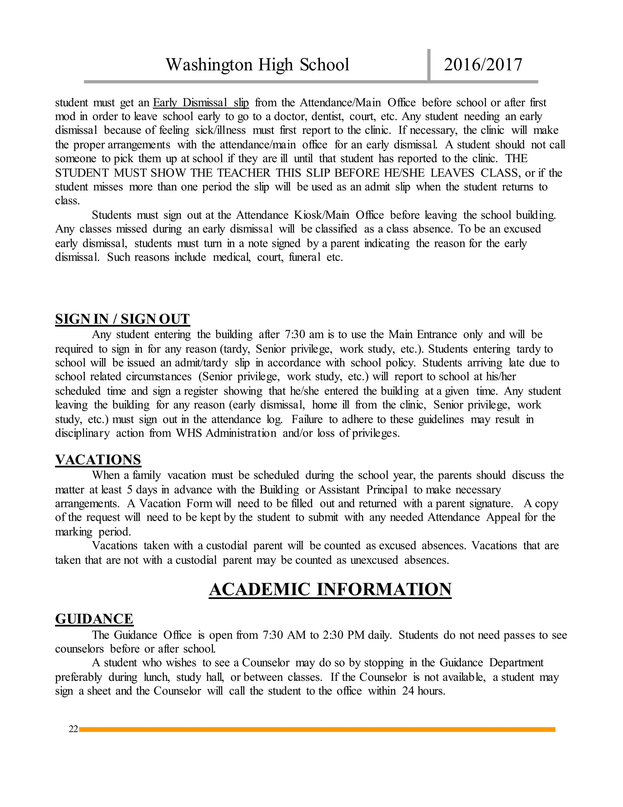 Washington High School 2016/2017
22
student must get an Early Dismissal slip from the Attendance/Main Office before school or after first
mod in order to leave school early to go to a doctor, dentist, court, etc. Any student needing an early
dismissal because of feeling sick/illness must first report to the clinic. If necessary, the clinic will make
the proper arrangements with the attendance/main office for an early dismissal. A student should not call
someone to pick them up at school if they are ill until that student has reported to the clinic. THE
STUDENT MUST SHOW THE TEACHER THIS SLIP BEFORE HE/SHE LEAVES CLASS, or if the
student misses more than one period the slip will be used as an admit slip when the student returns to
class.
Students must sign out at the Attendance Kiosk/Main Office before leaving the school building.
Any classes missed during an early dismissal will be classified as a class absence. To be an excused
early dismissal, students must turn in a note signed by a parent indicating the reason for the early
dismissal. Such reasons include medical, court, funeral etc.
SIGN IN / SIGN OUT
Any student entering the building after 7:30 am is to use the Main Entrance only and will be
required to sign in for any reason (tardy, Senior privilege, work study, etc.). Students entering tardy to
school will be issued an admit/tardy slip in accordance with school policy. Students arriving late due to
school related circumstances (Senior privilege, work study, etc.) will report to school at his/her
scheduled time and sign a register showing that he/she entered the building at a given time. Any student
leaving the building for any reason (early dismissal, home ill from the clinic, Senior privilege, work
study, etc.) must sign out in the attendance log. Failure to adhere to these guidelines may result in
disciplinary action from WHS Administration and/or loss of privileges.
VACATIONS
When a family vacation must be scheduled during the school year, the parents should discuss the
matter at least 5 days in advance with the Building or Assistant Principal to make necessary
arrangements. A Vacation Form will need to be filled out and returned with a parent signature. A copy
of the request will need to be kept by the student to submit with any needed Attendance Appeal for the
marking period.
Vacations taken with a custodial parent will be counted as excused absences. Vacations that are
taken that are not with a custodial parent may be counted as unexcused absences.
ACADEMIC INFORMATION
GUIDANCE
The Guidance Office is open from 7:30 AM to 2:30 PM daily. Students do not need passes to see
counselors before or after school.
A student who wishes to see a Counselor may do so by stopping in the Guidance Department
preferably during lunch, study hall, or between classes. If the Counselor is not available, a student may
sign a sheet and the Counselor will call the student to the office within 24 hours.
 