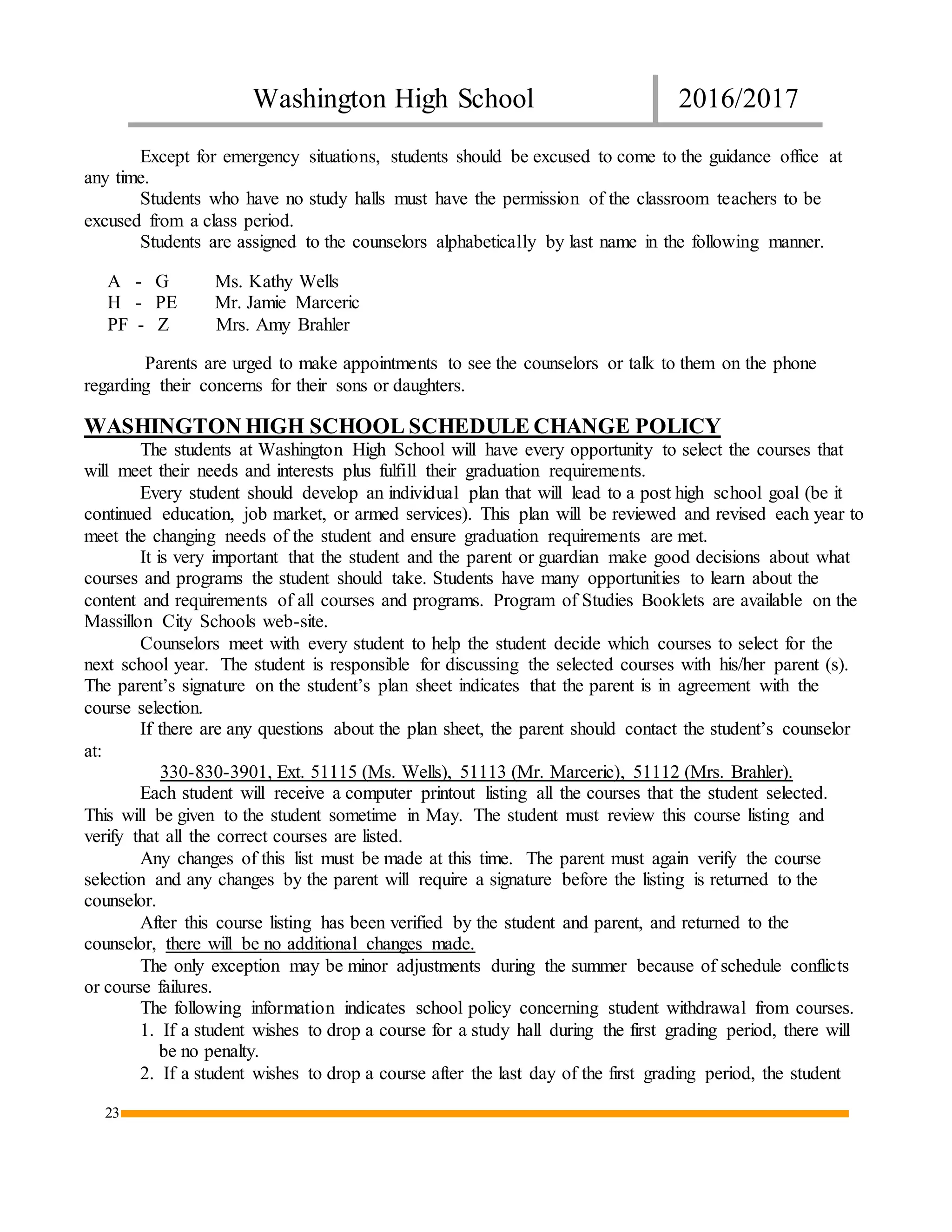 Washington High School 2016/2017
23
Except for emergency situations, students should be excused to come to the guidance office at
any time.
Students who have no study halls must have the permission of the classroom teachers to be
excused from a class period.
Students are assigned to the counselors alphabetically by last name in the following manner.
A - G Ms. Kathy Wells
H - PE Mr. Jamie Marceric
PF - Z Mrs. Amy Brahler
Parents are urged to make appointments to see the counselors or talk to them on the phone
regarding their concerns for their sons or daughters.
WASHINGTON HIGH SCHOOL SCHEDULE CHANGE POLICY
The students at Washington High School will have every opportunity to select the courses that
will meet their needs and interests plus fulfill their graduation requirements.
Every student should develop an individual plan that will lead to a post high school goal (be it
continued education, job market, or armed services). This plan will be reviewed and revised each year to
meet the changing needs of the student and ensure graduation requirements are met.
It is very important that the student and the parent or guardian make good decisions about what
courses and programs the student should take. Students have many opportunities to learn about the
content and requirements of all courses and programs. Program of Studies Booklets are available on the
Massillon City Schools web-site.
Counselors meet with every student to help the student decide which courses to select for the
next school year. The student is responsible for discussing the selected courses with his/her parent (s).
The parent’s signature on the student’s plan sheet indicates that the parent is in agreement with the
course selection.
If there are any questions about the plan sheet, the parent should contact the student’s counselor
at:
330-830-3901, Ext. 51115 (Ms. Wells), 51113 (Mr. Marceric), 51112 (Mrs. Brahler).
Each student will receive a computer printout listing all the courses that the student selected.
This will be given to the student sometime in May. The student must review this course listing and
verify that all the correct courses are listed.
Any changes of this list must be made at this time. The parent must again verify the course
selection and any changes by the parent will require a signature before the listing is returned to the
counselor.
After this course listing has been verified by the student and parent, and returned to the
counselor, there will be no additional changes made.
The only exception may be minor adjustments during the summer because of schedule conflicts
or course failures.
The following information indicates school policy concerning student withdrawal from courses.
1. If a student wishes to drop a course for a study hall during the first grading period, there will
be no penalty.
2. If a student wishes to drop a course after the last day of the first grading period, the student
 