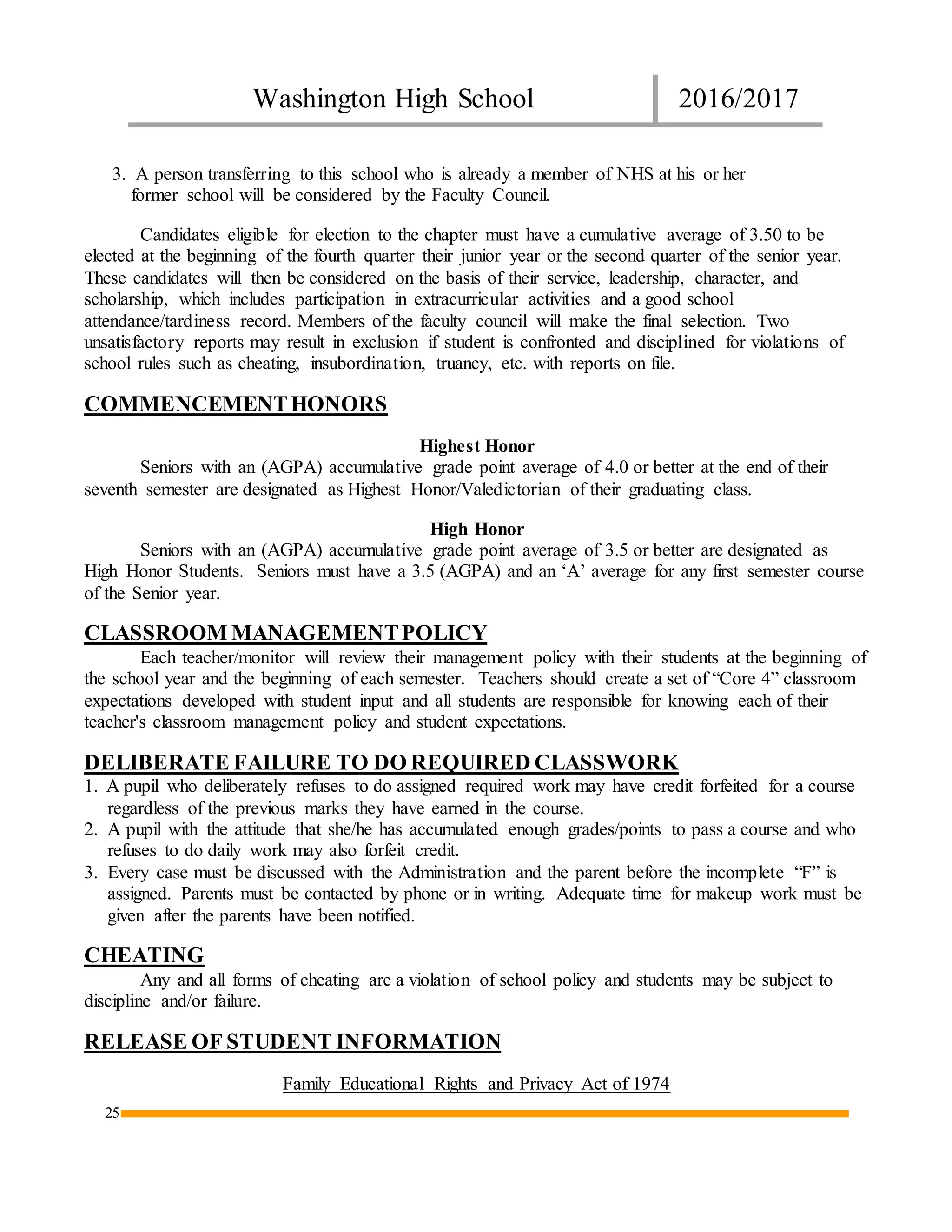Washington High School 2016/2017
25
3. A person transferring to this school who is already a member of NHS at his or her
former school will be considered by the Faculty Council.
Candidates eligible for election to the chapter must have a cumulative average of 3.50 to be
elected at the beginning of the fourth quarter their junior year or the second quarter of the senior year.
These candidates will then be considered on the basis of their service, leadership, character, and
scholarship, which includes participation in extracurricular activities and a good school
attendance/tardiness record. Members of the faculty council will make the final selection. Two
unsatisfactory reports may result in exclusion if student is confronted and disciplined for violations of
school rules such as cheating, insubordination, truancy, etc. with reports on file.
COMMENCEMENTHONORS
Highest Honor
Seniors with an (AGPA) accumulative grade point average of 4.0 or better at the end of their
seventh semester are designated as Highest Honor/Valedictorian of their graduating class.
High Honor
Seniors with an (AGPA) accumulative grade point average of 3.5 or better are designated as
High Honor Students. Seniors must have a 3.5 (AGPA) and an ‘A’ average for any first semester course
of the Senior year.
CLASSROOM MANAGEMENTPOLICY
Each teacher/monitor will review their management policy with their students at the beginning of
the school year and the beginning of each semester. Teachers should create a set of “Core 4” classroom
expectations developed with student input and all students are responsible for knowing each of their
teacher's classroom management policy and student expectations.
DELIBERATE FAILURE TO DO REQUIRED CLASSWORK
1. A pupil who deliberately refuses to do assigned required work may have credit forfeited for a course
regardless of the previous marks they have earned in the course.
2. A pupil with the attitude that she/he has accumulated enough grades/points to pass a course and who
refuses to do daily work may also forfeit credit.
3. Every case must be discussed with the Administration and the parent before the incomplete “F” is
assigned. Parents must be contacted by phone or in writing. Adequate time for makeup work must be
given after the parents have been notified.
CHEATING
Any and all forms of cheating are a violation of school policy and students may be subject to
discipline and/or failure.
RELEASE OF STUDENT INFORMATION
Family Educational Rights and Privacy Act of 1974
 