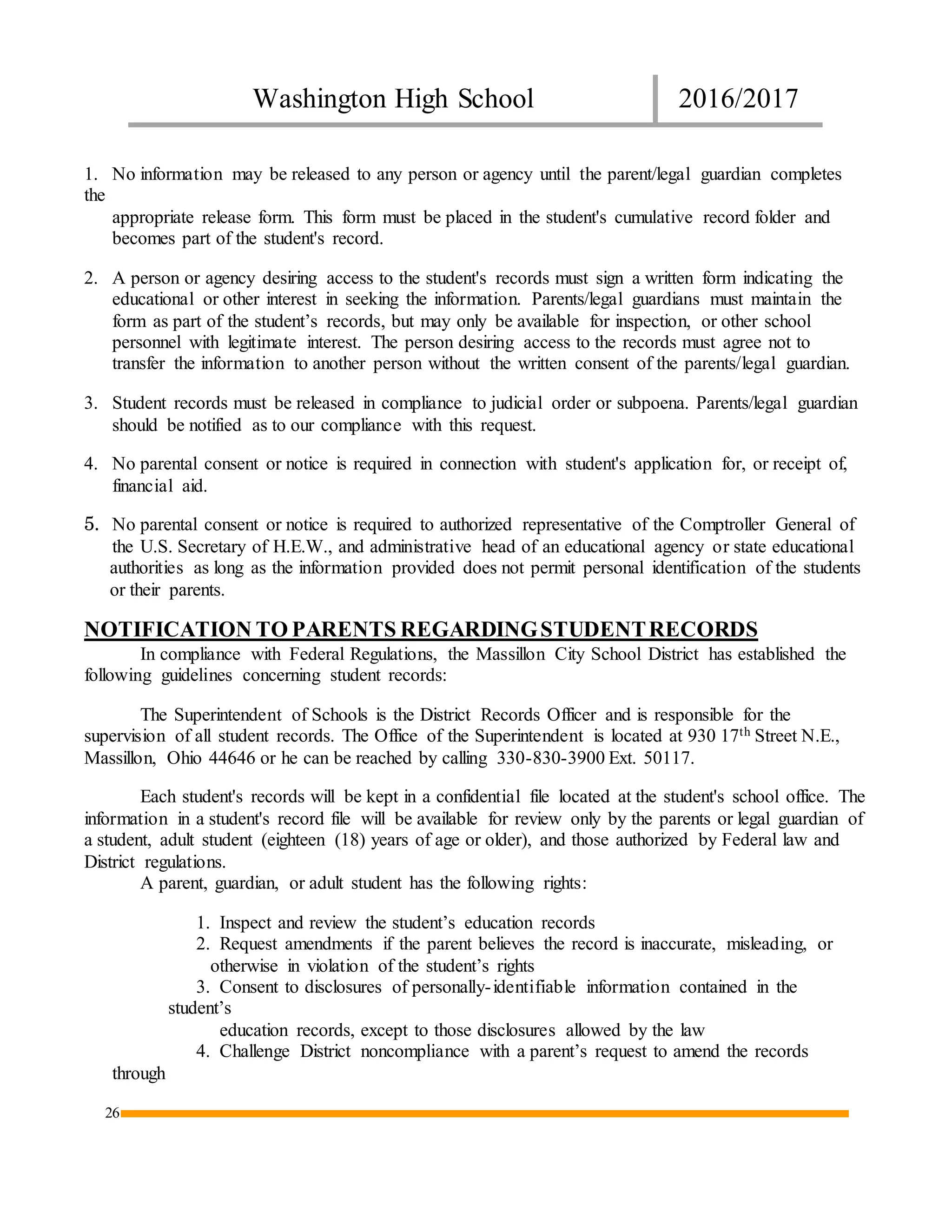 Washington High School 2016/2017
26
1. No information may be released to any person or agency until the parent/legal guardian completes
the
appropriate release form. This form must be placed in the student's cumulative record folder and
becomes part of the student's record.
2. A person or agency desiring access to the student's records must sign a written form indicating the
educational or other interest in seeking the information. Parents/legal guardians must maintain the
form as part of the student’s records, but may only be available for inspection, or other school
personnel with legitimate interest. The person desiring access to the records must agree not to
transfer the information to another person without the written consent of the parents/legal guardian.
3. Student records must be released in compliance to judicial order or subpoena. Parents/legal guardian
should be notified as to our compliance with this request.
4. No parental consent or notice is required in connection with student's application for, or receipt of,
financial aid.
5. No parental consent or notice is required to authorized representative of the Comptroller General of
the U.S. Secretary of H.E.W., and administrative head of an educational agency or state educational
authorities as long as the information provided does not permit personal identification of the students
or their parents.
NOTIFICATION TO PARENTS REGARDINGSTUDENTRECORDS
In compliance with Federal Regulations, the Massillon City School District has established the
following guidelines concerning student records:
The Superintendent of Schools is the District Records Officer and is responsible for the
supervision of all student records. The Office of the Superintendent is located at 930 17th Street N.E.,
Massillon, Ohio 44646 or he can be reached by calling 330-830-3900 Ext. 50117.
Each student's records will be kept in a confidential file located at the student's school office. The
information in a student's record file will be available for review only by the parents or legal guardian of
a student, adult student (eighteen (18) years of age or older), and those authorized by Federal law and
District regulations.
A parent, guardian, or adult student has the following rights:
1. Inspect and review the student’s education records
2. Request amendments if the parent believes the record is inaccurate, misleading, or
otherwise in violation of the student’s rights
3. Consent to disclosures of personally-identifiable information contained in the
student’s
education records, except to those disclosures allowed by the law
4. Challenge District noncompliance with a parent’s request to amend the records
through
 