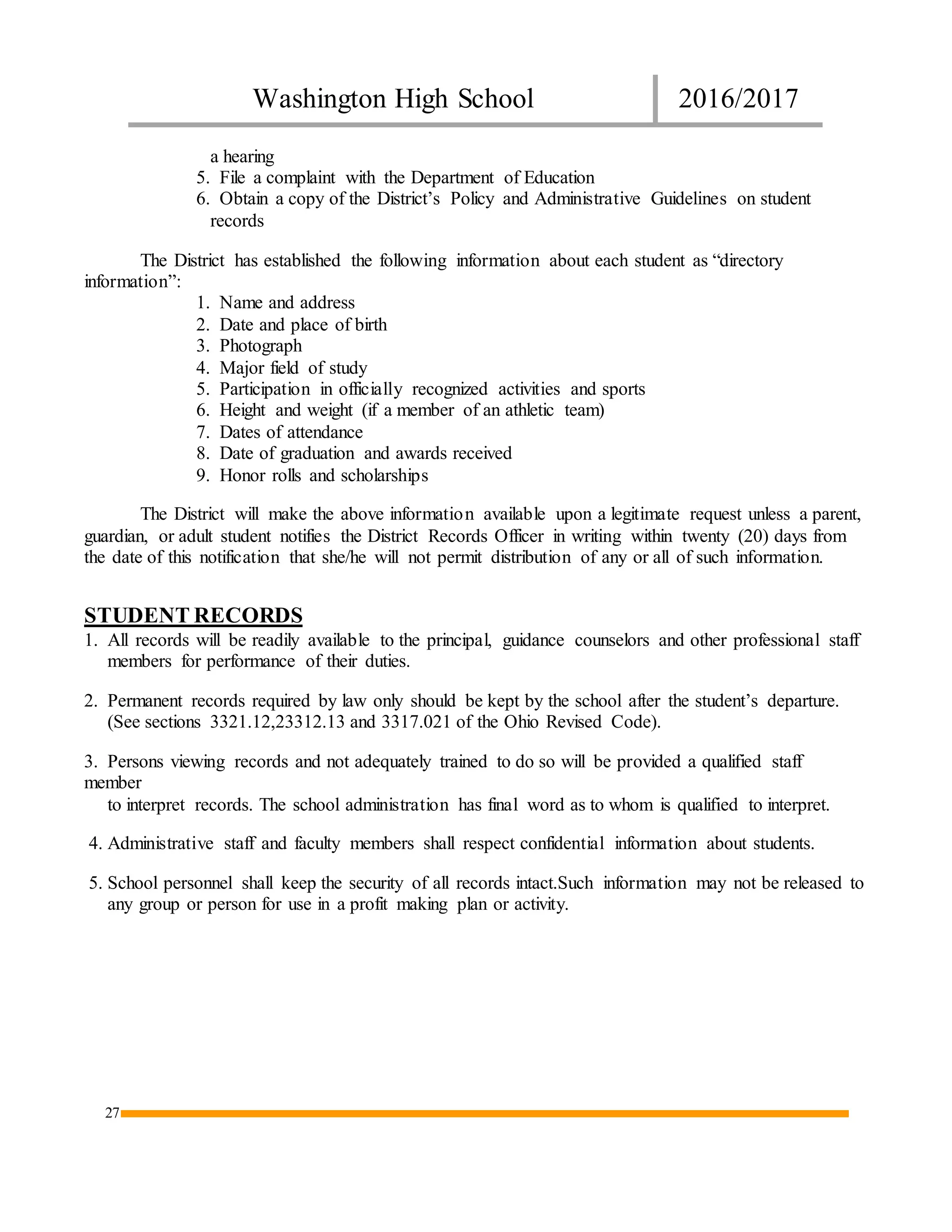 Washington High School 2016/2017
27
a hearing
5. File a complaint with the Department of Education
6. Obtain a copy of the District’s Policy and Administrative Guidelines on student
records
The District has established the following information about each student as “directory
information”:
1. Name and address
2. Date and place of birth
3. Photograph
4. Major field of study
5. Participation in officially recognized activities and sports
6. Height and weight (if a member of an athletic team)
7. Dates of attendance
8. Date of graduation and awards received
9. Honor rolls and scholarships
The District will make the above information available upon a legitimate request unless a parent,
guardian, or adult student notifies the District Records Officer in writing within twenty (20) days from
the date of this notification that she/he will not permit distribution of any or all of such information.
STUDENT RECORDS
1. All records will be readily available to the principal, guidance counselors and other professional staff
members for performance of their duties.
2. Permanent records required by law only should be kept by the school after the student’s departure.
(See sections 3321.12,23312.13 and 3317.021 of the Ohio Revised Code).
3. Persons viewing records and not adequately trained to do so will be provided a qualified staff
member
to interpret records. The school administration has final word as to whom is qualified to interpret.
4. Administrative staff and faculty members shall respect confidential information about students.
5. School personnel shall keep the security of all records intact.Such information may not be released to
any group or person for use in a profit making plan or activity.
 