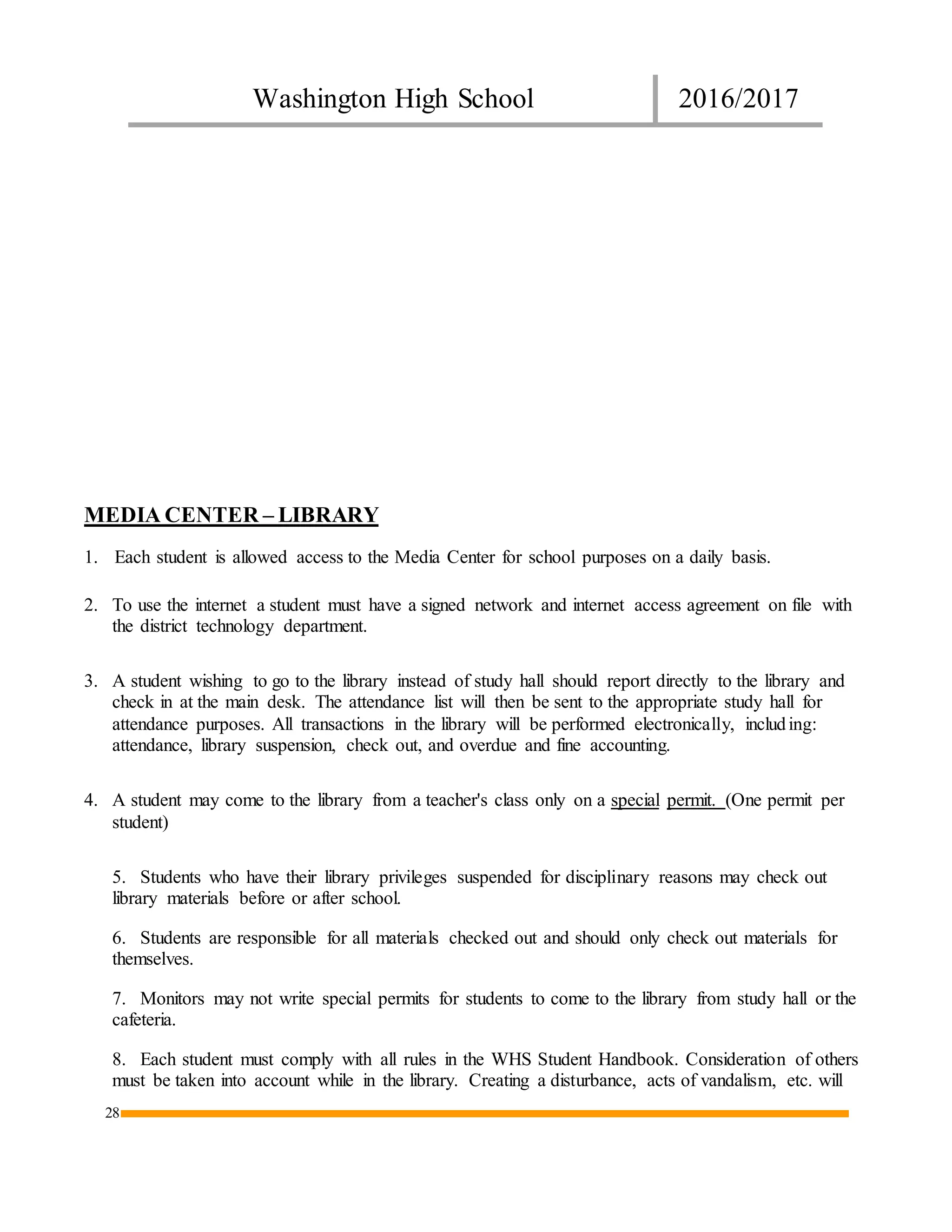 Washington High School 2016/2017
28
MEDIA CENTER – LIBRARY
1. Each student is allowed access to the Media Center for school purposes on a daily basis.
2. To use the internet a student must have a signed network and internet access agreement on file with
the district technology department.
3. A student wishing to go to the library instead of study hall should report directly to the library and
check in at the main desk. The attendance list will then be sent to the appropriate study hall for
attendance purposes. All transactions in the library will be performed electronically, including:
attendance, library suspension, check out, and overdue and fine accounting.
4. A student may come to the library from a teacher's class only on a special permit. (One permit per
student)
5. Students who have their library privileges suspended for disciplinary reasons may check out
library materials before or after school.
6. Students are responsible for all materials checked out and should only check out materials for
themselves.
7. Monitors may not write special permits for students to come to the library from study hall or the
cafeteria.
8. Each student must comply with all rules in the WHS Student Handbook. Consideration of others
must be taken into account while in the library. Creating a disturbance, acts of vandalism, etc. will
 