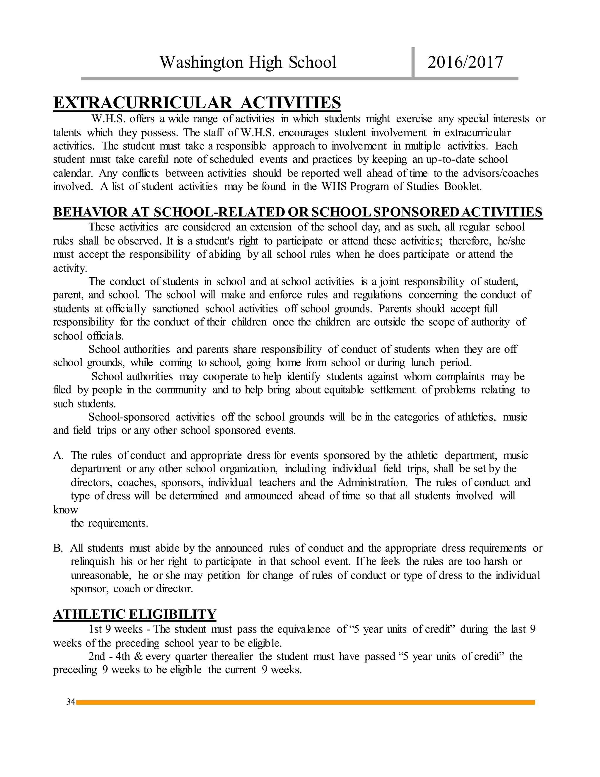 Washington High School 2016/2017
34
EXTRACURRICULAR ACTIVITIES
W.H.S. offers a wide range of activities in which students might exercise any special interests or
talents which they possess. The staff of W.H.S. encourages student involvement in extracurricular
activities. The student must take a responsible approach to involvement in multiple activities. Each
student must take careful note of scheduled events and practices by keeping an up-to-date school
calendar. Any conflicts between activities should be reported well ahead of time to the advisors/coaches
involved. A list of student activities may be found in the WHS Program of Studies Booklet.
BEHAVIOR AT SCHOOL-RELATED OR SCHOOLSPONSOREDACTIVITIES
These activities are considered an extension of the school day, and as such, all regular school
rules shall be observed. It is a student's right to participate or attend these activities; therefore, he/she
must accept the responsibility of abiding by all school rules when he does participate or attend the
activity.
The conduct of students in school and at school activities is a joint responsibility of student,
parent, and school. The school will make and enforce rules and regulations concerning the conduct of
students at officially sanctioned school activities off school grounds. Parents should accept full
responsibility for the conduct of their children once the children are outside the scope of authority of
school officials.
School authorities and parents share responsibility of conduct of students when they are off
school grounds, while coming to school, going home from school or during lunch period.
School authorities may cooperate to help identify students against whom complaints may be
filed by people in the community and to help bring about equitable settlement of problems relating to
such students.
School-sponsored activities off the school grounds will be in the categories of athletics, music
and field trips or any other school sponsored events.
A. The rules of conduct and appropriate dress for events sponsored by the athletic department, music
department or any other school organization, including individual field trips, shall be set by the
directors, coaches, sponsors, individual teachers and the Administration. The rules of conduct and
type of dress will be determined and announced ahead of time so that all students involved will
know
the requirements.
B. All students must abide by the announced rules of conduct and the appropriate dress requirements or
relinquish his or her right to participate in that school event. If he feels the rules are too harsh or
unreasonable, he or she may petition for change of rules of conduct or type of dress to the individual
sponsor, coach or director.
ATHLETIC ELIGIBILITY
1st 9 weeks - The student must pass the equivalence of “5 year units of credit” during the last 9
weeks of the preceding school year to be eligible.
2nd - 4th & every quarter thereafter the student must have passed “5 year units of credit” the
preceding 9 weeks to be eligible the current 9 weeks.
 