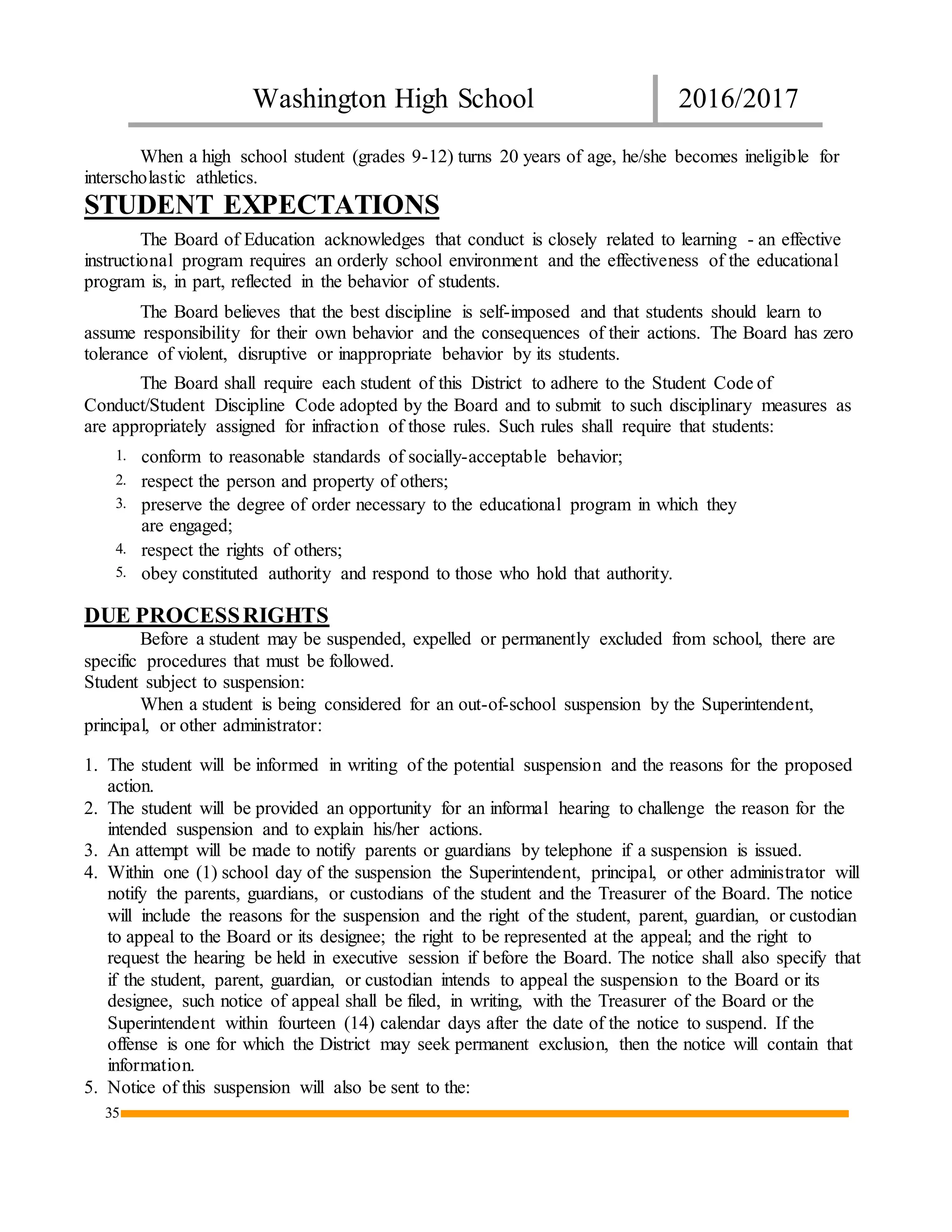 Washington High School 2016/2017
35
When a high school student (grades 9-12) turns 20 years of age, he/she becomes ineligible for
interscholastic athletics.
STUDENT EXPECTATIONS
The Board of Education acknowledges that conduct is closely related to learning - an effective
instructional program requires an orderly school environment and the effectiveness of the educational
program is, in part, reflected in the behavior of students.
The Board believes that the best discipline is self-imposed and that students should learn to
assume responsibility for their own behavior and the consequences of their actions. The Board has zero
tolerance of violent, disruptive or inappropriate behavior by its students.
The Board shall require each student of this District to adhere to the Student Code of
Conduct/Student Discipline Code adopted by the Board and to submit to such disciplinary measures as
are appropriately assigned for infraction of those rules. Such rules shall require that students:
1. conform to reasonable standards of socially-acceptable behavior;
2. respect the person and property of others;
3. preserve the degree of order necessary to the educational program in which they
are engaged;
4. respect the rights of others;
5. obey constituted authority and respond to those who hold that authority.
DUE PROCESSRIGHTS
Before a student may be suspended, expelled or permanently excluded from school, there are
specific procedures that must be followed.
Student subject to suspension:
When a student is being considered for an out-of-school suspension by the Superintendent,
principal, or other administrator:
1. The student will be informed in writing of the potential suspension and the reasons for the proposed
action.
2. The student will be provided an opportunity for an informal hearing to challenge the reason for the
intended suspension and to explain his/her actions.
3. An attempt will be made to notify parents or guardians by telephone if a suspension is issued.
4. Within one (1) school day of the suspension the Superintendent, principal, or other administrator will
notify the parents, guardians, or custodians of the student and the Treasurer of the Board. The notice
will include the reasons for the suspension and the right of the student, parent, guardian, or custodian
to appeal to the Board or its designee; the right to be represented at the appeal; and the right to
request the hearing be held in executive session if before the Board. The notice shall also specify that
if the student, parent, guardian, or custodian intends to appeal the suspension to the Board or its
designee, such notice of appeal shall be filed, in writing, with the Treasurer of the Board or the
Superintendent within fourteen (14) calendar days after the date of the notice to suspend. If the
offense is one for which the District may seek permanent exclusion, then the notice will contain that
information.
5. Notice of this suspension will also be sent to the:
 