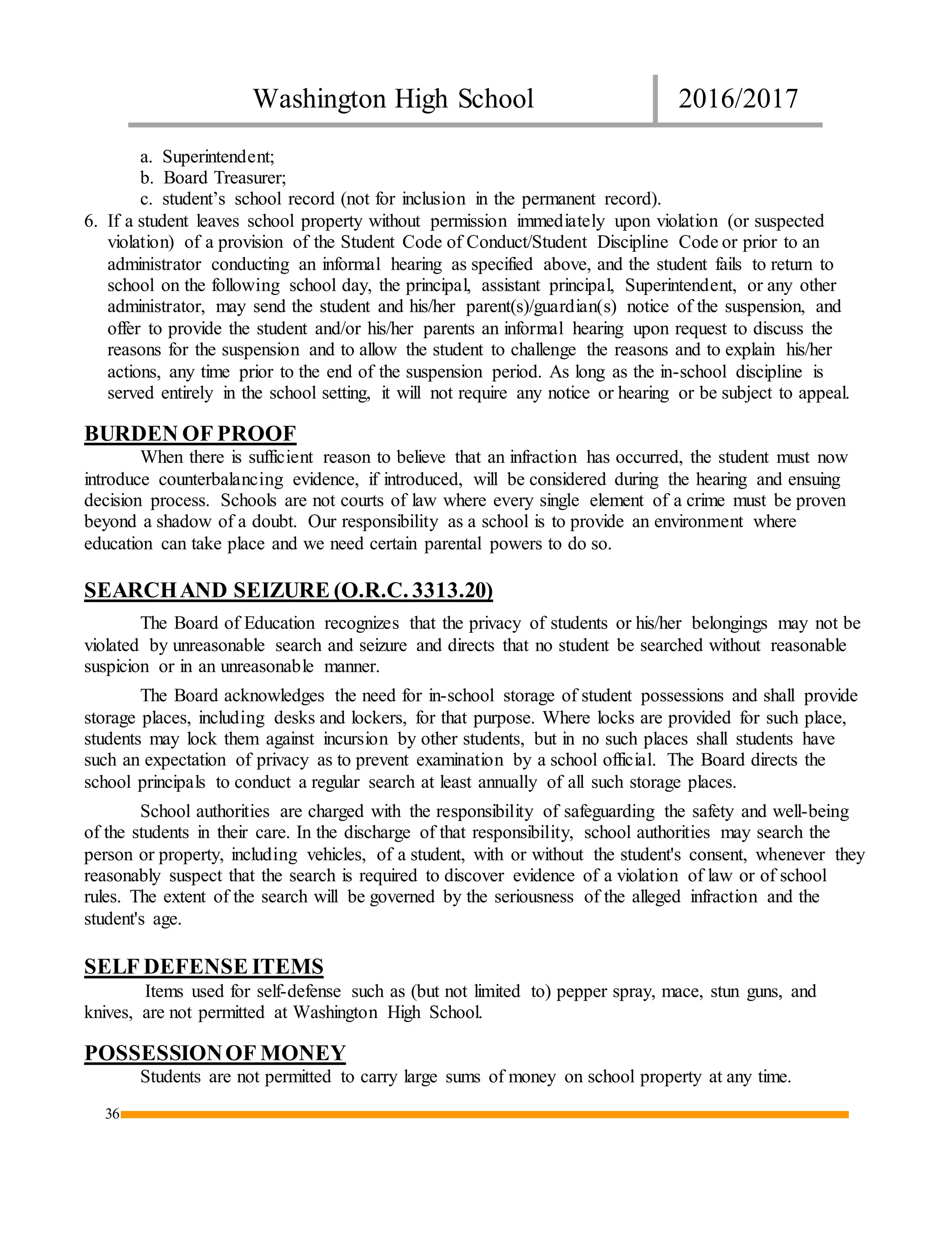 Washington High School 2016/2017
36
a. Superintendent;
b. Board Treasurer;
c. student’s school record (not for inclusion in the permanent record).
6. If a student leaves school property without permission immediately upon violation (or suspected
violation) of a provision of the Student Code of Conduct/Student Discipline Code or prior to an
administrator conducting an informal hearing as specified above, and the student fails to return to
school on the following school day, the principal, assistant principal, Superintendent, or any other
administrator, may send the student and his/her parent(s)/guardian(s) notice of the suspension, and
offer to provide the student and/or his/her parents an informal hearing upon request to discuss the
reasons for the suspension and to allow the student to challenge the reasons and to explain his/her
actions, any time prior to the end of the suspension period. As long as the in-school discipline is
served entirely in the school setting, it will not require any notice or hearing or be subject to appeal.
BURDEN OF PROOF
When there is sufficient reason to believe that an infraction has occurred, the student must now
introduce counterbalancing evidence, if introduced, will be considered during the hearing and ensuing
decision process. Schools are not courts of law where every single element of a crime must be proven
beyond a shadow of a doubt. Our responsibility as a school is to provide an environment where
education can take place and we need certain parental powers to do so.
SEARCHAND SEIZURE (O.R.C. 3313.20)
The Board of Education recognizes that the privacy of students or his/her belongings may not be
violated by unreasonable search and seizure and directs that no student be searched without reasonable
suspicion or in an unreasonable manner.
The Board acknowledges the need for in-school storage of student possessions and shall provide
storage places, including desks and lockers, for that purpose. Where locks are provided for such place,
students may lock them against incursion by other students, but in no such places shall students have
such an expectation of privacy as to prevent examination by a school official. The Board directs the
school principals to conduct a regular search at least annually of all such storage places.
School authorities are charged with the responsibility of safeguarding the safety and well-being
of the students in their care. In the discharge of that responsibility, school authorities may search the
person or property, including vehicles, of a student, with or without the student's consent, whenever they
reasonably suspect that the search is required to discover evidence of a violation of law or of school
rules. The extent of the search will be governed by the seriousness of the alleged infraction and the
student's age.
SELF DEFENSE ITEMS
Items used for self-defense such as (but not limited to) pepper spray, mace, stun guns, and
knives, are not permitted at Washington High School.
POSSESSIONOF MONEY
Students are not permitted to carry large sums of money on school property at any time.
 