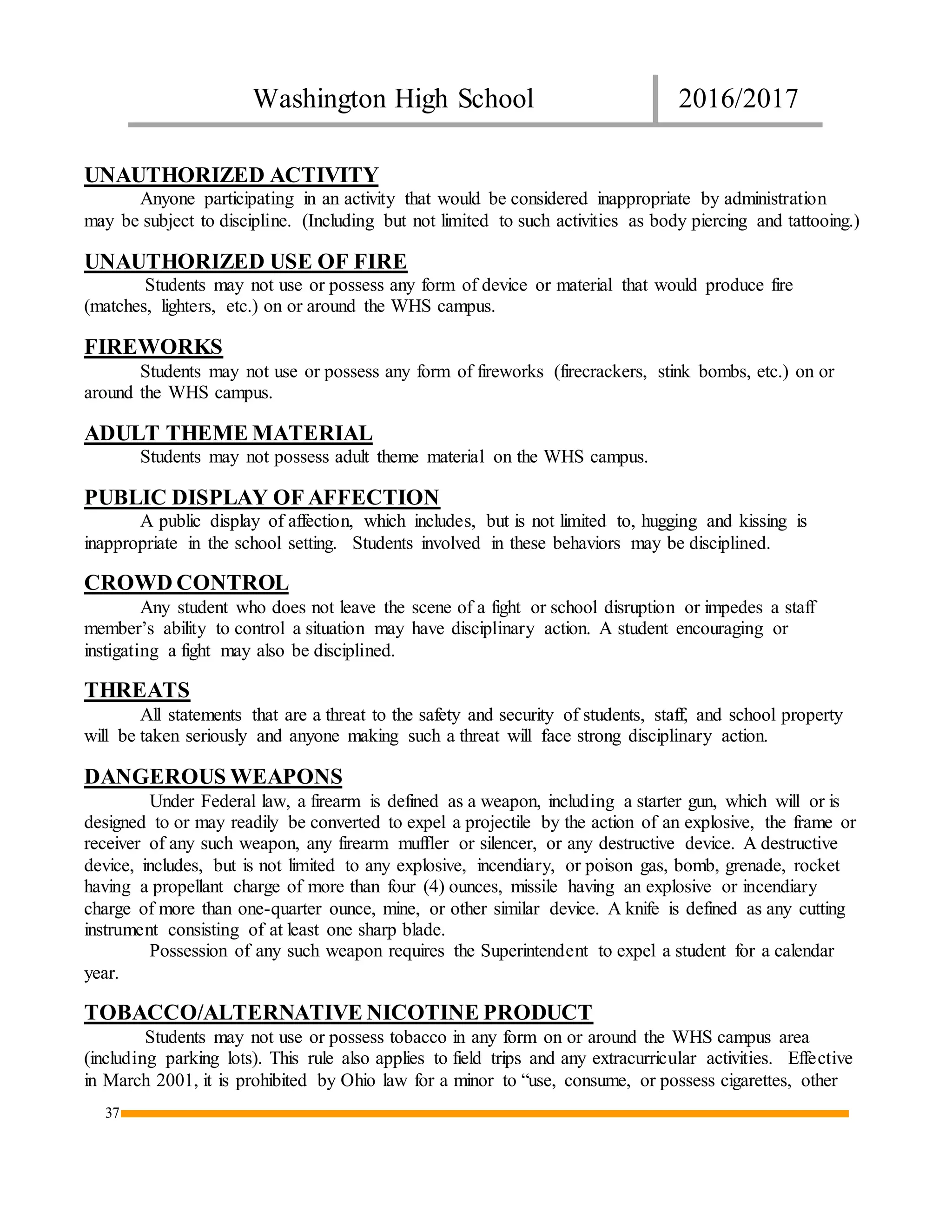 Washington High School 2016/2017
37
UNAUTHORIZED ACTIVITY
Anyone participating in an activity that would be considered inappropriate by administration
may be subject to discipline. (Including but not limited to such activities as body piercing and tattooing.)
UNAUTHORIZED USE OF FIRE
Students may not use or possess any form of device or material that would produce fire
(matches, lighters, etc.) on or around the WHS campus.
FIREWORKS
Students may not use or possess any form of fireworks (firecrackers, stink bombs, etc.) on or
around the WHS campus.
ADULT THEME MATERIAL
Students may not possess adult theme material on the WHS campus.
PUBLIC DISPLAY OF AFFECTION
A public display of affection, which includes, but is not limited to, hugging and kissing is
inappropriate in the school setting. Students involved in these behaviors may be disciplined.
CROWD CONTROL
Any student who does not leave the scene of a fight or school disruption or impedes a staff
member’s ability to control a situation may have disciplinary action. A student encouraging or
instigating a fight may also be disciplined.
THREATS
All statements that are a threat to the safety and security of students, staff, and school property
will be taken seriously and anyone making such a threat will face strong disciplinary action.
DANGEROUS WEAPONS
Under Federal law, a firearm is defined as a weapon, including a starter gun, which will or is
designed to or may readily be converted to expel a projectile by the action of an explosive, the frame or
receiver of any such weapon, any firearm muffler or silencer, or any destructive device. A destructive
device, includes, but is not limited to any explosive, incendiary, or poison gas, bomb, grenade, rocket
having a propellant charge of more than four (4) ounces, missile having an explosive or incendiary
charge of more than one-quarter ounce, mine, or other similar device. A knife is defined as any cutting
instrument consisting of at least one sharp blade.
Possession of any such weapon requires the Superintendent to expel a student for a calendar
year.
TOBACCO/ALTERNATIVE NICOTINE PRODUCT
Students may not use or possess tobacco in any form on or around the WHS campus area
(including parking lots). This rule also applies to field trips and any extracurricular activities. Effective
in March 2001, it is prohibited by Ohio law for a minor to “use, consume, or possess cigarettes, other
 