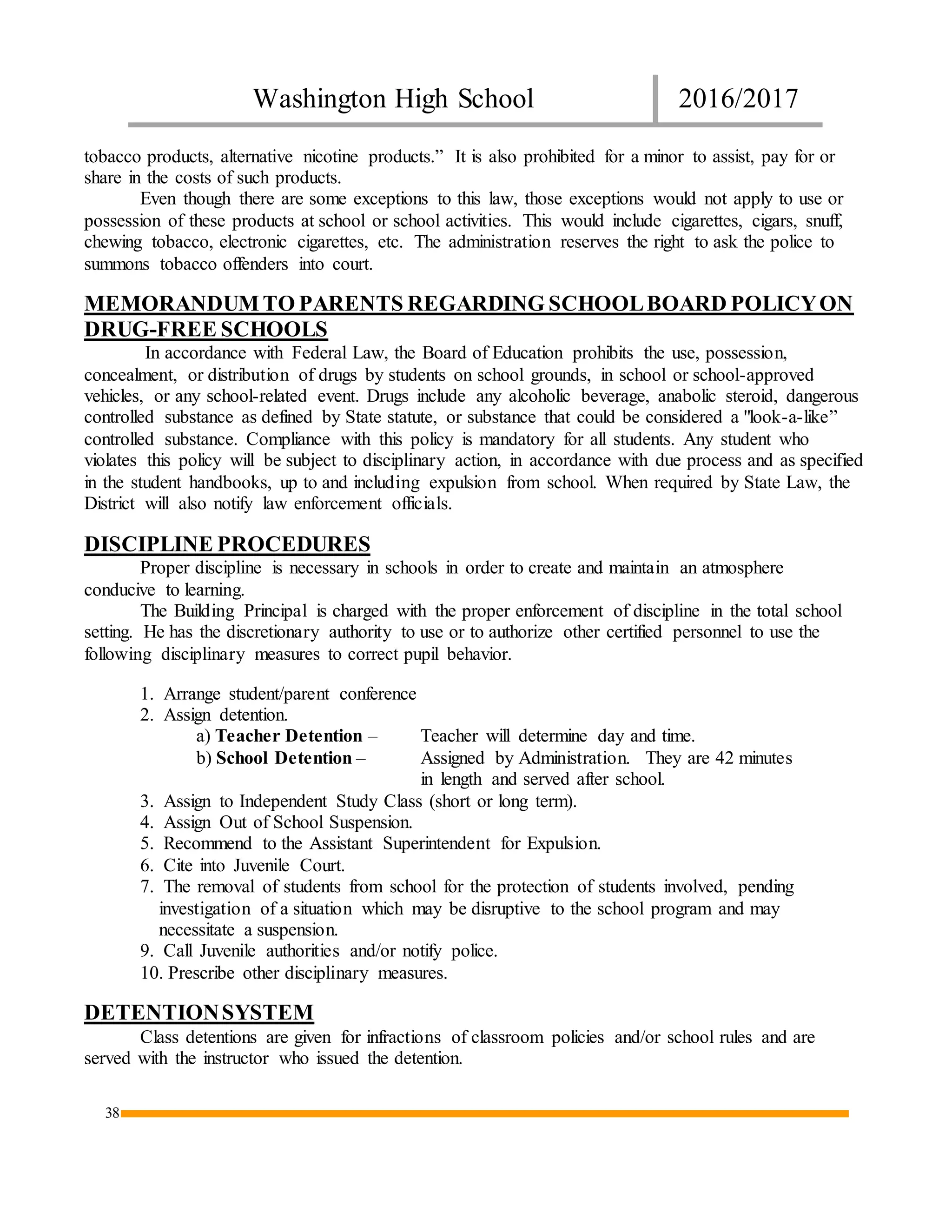 Washington High School 2016/2017
38
tobacco products, alternative nicotine products.” It is also prohibited for a minor to assist, pay for or
share in the costs of such products.
Even though there are some exceptions to this law, those exceptions would not apply to use or
possession of these products at school or school activities. This would include cigarettes, cigars, snuff,
chewing tobacco, electronic cigarettes, etc. The administration reserves the right to ask the police to
summons tobacco offenders into court.
MEMORANDUM TO PARENTS REGARDING SCHOOLBOARD POLICYON
DRUG-FREE SCHOOLS
In accordance with Federal Law, the Board of Education prohibits the use, possession,
concealment, or distribution of drugs by students on school grounds, in school or school-approved
vehicles, or any school-related event. Drugs include any alcoholic beverage, anabolic steroid, dangerous
controlled substance as defined by State statute, or substance that could be considered a "look-a-like”
controlled substance. Compliance with this policy is mandatory for all students. Any student who
violates this policy will be subject to disciplinary action, in accordance with due process and as specified
in the student handbooks, up to and including expulsion from school. When required by State Law, the
District will also notify law enforcement officials.
DISCIPLINE PROCEDURES
Proper discipline is necessary in schools in order to create and maintain an atmosphere
conducive to learning.
The Building Principal is charged with the proper enforcement of discipline in the total school
setting. He has the discretionary authority to use or to authorize other certified personnel to use the
following disciplinary measures to correct pupil behavior.
1. Arrange student/parent conference
2. Assign detention.
a) Teacher Detention – Teacher will determine day and time.
b) School Detention – Assigned by Administration. They are 42 minutes
in length and served after school.
3. Assign to Independent Study Class (short or long term).
4. Assign Out of School Suspension.
5. Recommend to the Assistant Superintendent for Expulsion.
6. Cite into Juvenile Court.
7. The removal of students from school for the protection of students involved, pending
investigation of a situation which may be disruptive to the school program and may
necessitate a suspension.
9. Call Juvenile authorities and/or notify police.
10. Prescribe other disciplinary measures.
DETENTIONSYSTEM
Class detentions are given for infractions of classroom policies and/or school rules and are
served with the instructor who issued the detention.
 