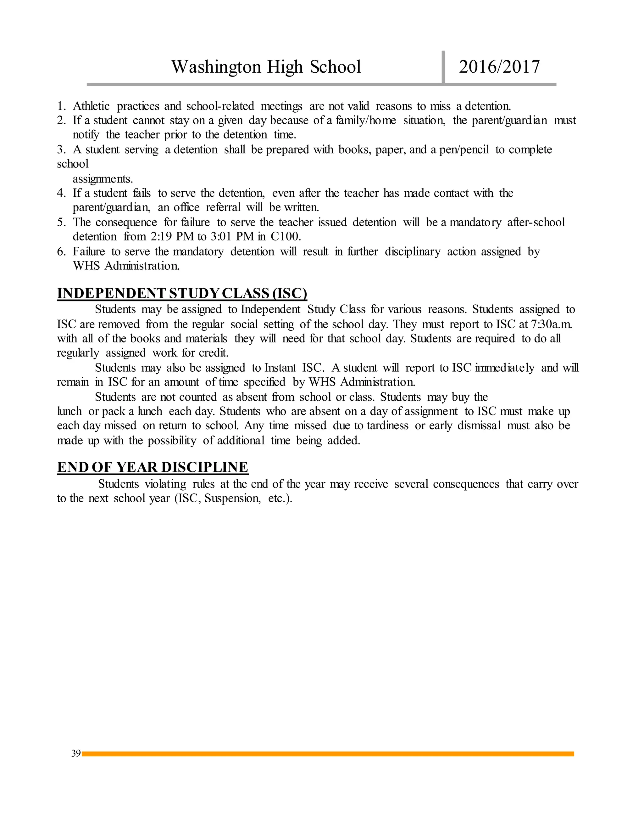 Washington High School 2016/2017
39
1. Athletic practices and school-related meetings are not valid reasons to miss a detention.
2. If a student cannot stay on a given day because of a family/home situation, the parent/guardian must
notify the teacher prior to the detention time.
3. A student serving a detention shall be prepared with books, paper, and a pen/pencil to complete
school
assignments.
4. If a student fails to serve the detention, even after the teacher has made contact with the
parent/guardian, an office referral will be written.
5. The consequence for failure to serve the teacher issued detention will be a mandatory after-school
detention from 2:19 PM to 3:01 PM in C100.
6. Failure to serve the mandatory detention will result in further disciplinary action assigned by
WHS Administration.
INDEPENDENT STUDYCLASS (ISC)
Students may be assigned to Independent Study Class for various reasons. Students assigned to
ISC are removed from the regular social setting of the school day. They must report to ISC at 7:30a.m.
with all of the books and materials they will need for that school day. Students are required to do all
regularly assigned work for credit.
Students may also be assigned to Instant ISC. A student will report to ISC immediately and will
remain in ISC for an amount of time specified by WHS Administration.
Students are not counted as absent from school or class. Students may buy the
lunch or pack a lunch each day. Students who are absent on a day of assignment to ISC must make up
each day missed on return to school. Any time missed due to tardiness or early dismissal must also be
made up with the possibility of additional time being added.
END OF YEAR DISCIPLINE
Students violating rules at the end of the year may receive several consequences that carry over
to the next school year (ISC, Suspension, etc.).
 
