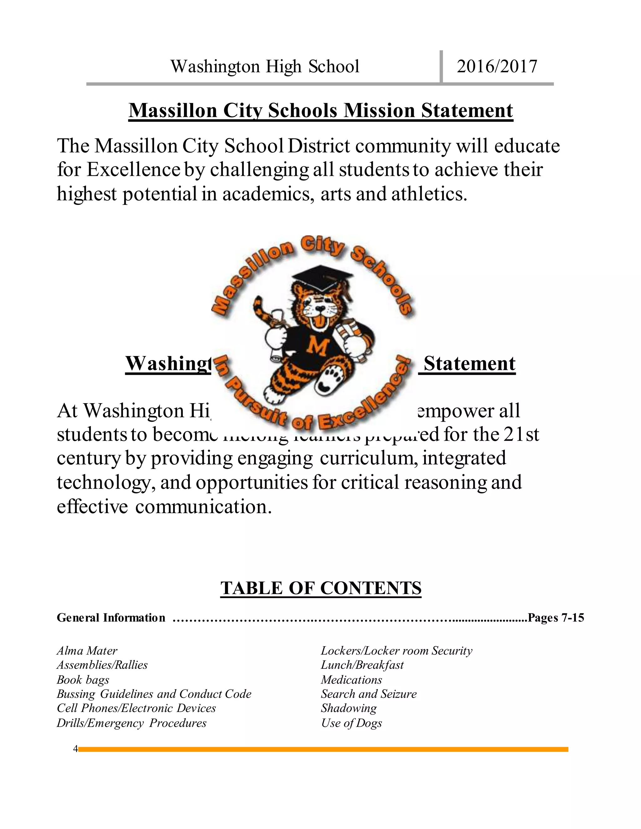 Washington High School 2016/2017
4
Massillon City Schools Mission Statement
The Massillon City School District community will educate
for Excellenceby challenging all studentsto achieve their
highest potential in academics, arts and athletics.
Washington High School Vision Statement
At Washington High School, our aim is to empower all
studentsto become lifelong learners prepared for the 21st
century by providing engaging curriculum, integrated
technology, and opportunities for critical reasoning and
effective communication.
TABLE OF CONTENTS
General Information …………………………….……………………………........................Pages 7-15
Alma Mater
Assemblies/Rallies
Book bags
Bussing Guidelines and Conduct Code
Cell Phones/Electronic Devices
Drills/Emergency Procedures
Lockers/Locker room Security
Lunch/Breakfast
Medications
Search and Seizure
Shadowing
Use of Dogs
 
