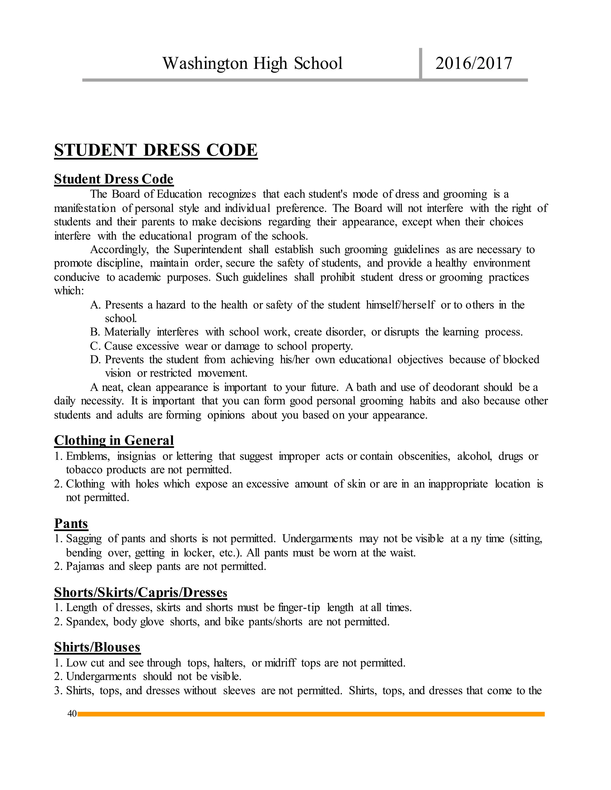 Washington High School 2016/2017
40
STUDENT DRESS CODE
Student Dress Code
The Board of Education recognizes that each student's mode of dress and grooming is a
manifestation of personal style and individual preference. The Board will not interfere with the right of
students and their parents to make decisions regarding their appearance, except when their choices
interfere with the educational program of the schools.
Accordingly, the Superintendent shall establish such grooming guidelines as are necessary to
promote discipline, maintain order, secure the safety of students, and provide a healthy environment
conducive to academic purposes. Such guidelines shall prohibit student dress or grooming practices
which:
A. Presents a hazard to the health or safety of the student himself/herself or to others in the
school.
B. Materially interferes with school work, create disorder, or disrupts the learning process.
C. Cause excessive wear or damage to school property.
D. Prevents the student from achieving his/her own educational objectives because of blocked
vision or restricted movement.
A neat, clean appearance is important to your future. A bath and use of deodorant should be a
daily necessity. It is important that you can form good personal grooming habits and also because other
students and adults are forming opinions about you based on your appearance.
Clothing in General
1. Emblems, insignias or lettering that suggest improper acts or contain obscenities, alcohol, drugs or
tobacco products are not permitted.
2. Clothing with holes which expose an excessive amount of skin or are in an inappropriate location is
not permitted.
Pants
1. Sagging of pants and shorts is not permitted. Undergarments may not be visible at a ny time (sitting,
bending over, getting in locker, etc.). All pants must be worn at the waist.
2. Pajamas and sleep pants are not permitted.
Shorts/Skirts/Capris/Dresses
1. Length of dresses, skirts and shorts must be finger-tip length at all times.
2. Spandex, body glove shorts, and bike pants/shorts are not permitted.
Shirts/Blouses
1. Low cut and see through tops, halters, or midriff tops are not permitted.
2. Undergarments should not be visible.
3. Shirts, tops, and dresses without sleeves are not permitted. Shirts, tops, and dresses that come to the
 