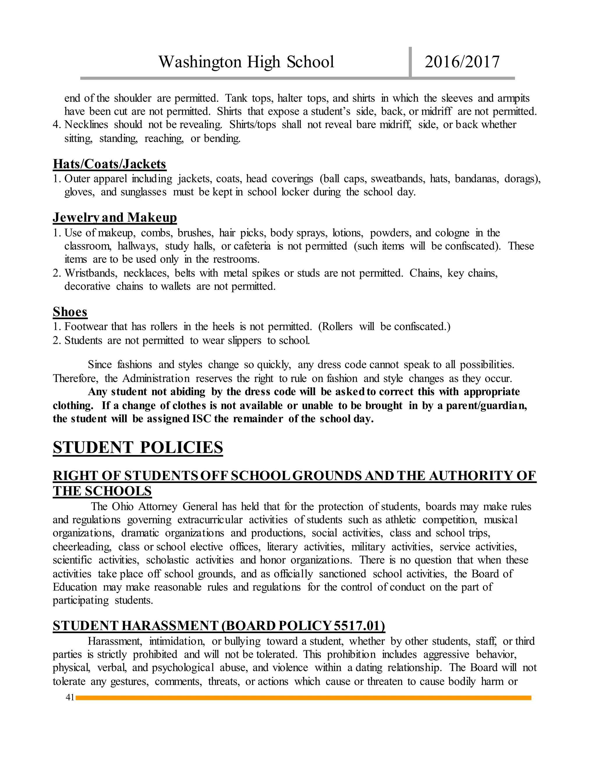 Washington High School 2016/2017
41
end of the shoulder are permitted. Tank tops, halter tops, and shirts in which the sleeves and armpits
have been cut are not permitted. Shirts that expose a student’s side, back, or midriff are not permitted.
4. Necklines should not be revealing. Shirts/tops shall not reveal bare midriff, side, or back whether
sitting, standing, reaching, or bending.
Hats/Coats/Jackets
1. Outer apparel including jackets, coats, head coverings (ball caps, sweatbands, hats, bandanas, dorags),
gloves, and sunglasses must be kept in school locker during the school day.
Jewelryand Makeup
1. Use of makeup, combs, brushes, hair picks, body sprays, lotions, powders, and cologne in the
classroom, hallways, study halls, or cafeteria is not permitted (such items will be confiscated). These
items are to be used only in the restrooms.
2. Wristbands, necklaces, belts with metal spikes or studs are not permitted. Chains, key chains,
decorative chains to wallets are not permitted.
Shoes
1. Footwear that has rollers in the heels is not permitted. (Rollers will be confiscated.)
2. Students are not permitted to wear slippers to school.
Since fashions and styles change so quickly, any dress code cannot speak to all possibilities.
Therefore, the Administration reserves the right to rule on fashion and style changes as they occur.
Any student not abiding by the dress code will be askedto correct this with appropriate
clothing. If a change of clothes is not available or unable to be brought in by a parent/guardian,
the student will be assigned ISC the remainder of the school day.
STUDENT POLICIES
RIGHT OF STUDENTSOFF SCHOOLGROUNDS AND THE AUTHORITY OF
THE SCHOOLS
The Ohio Attorney General has held that for the protection of students, boards may make rules
and regulations governing extracurricular activities of students such as athletic competition, musical
organizations, dramatic organizations and productions, social activities, class and school trips,
cheerleading, class or school elective offices, literary activities, military activities, service activities,
scientific activities, scholastic activities and honor organizations. There is no question that when these
activities take place off school grounds, and as officially sanctioned school activities, the Board of
Education may make reasonable rules and regulations for the control of conduct on the part of
participating students.
STUDENT HARASSMENT (BOARD POLICY5517.01)
Harassment, intimidation, or bullying toward a student, whether by other students, staff, or third
parties is strictly prohibited and will not be tolerated. This prohibition includes aggressive behavior,
physical, verbal, and psychological abuse, and violence within a dating relationship. The Board will not
tolerate any gestures, comments, threats, or actions which cause or threaten to cause bodily harm or
 