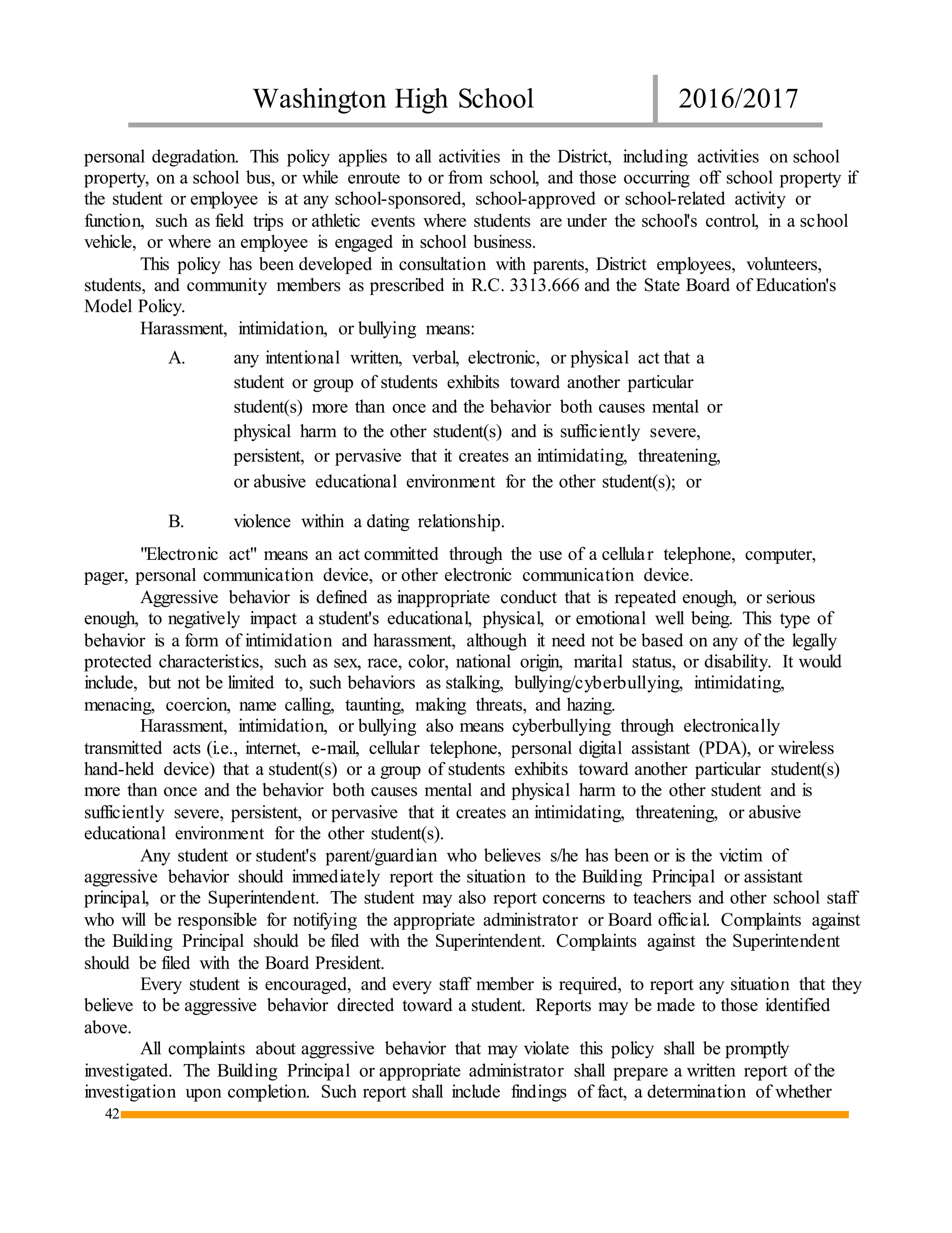 Washington High School 2016/2017
42
personal degradation. This policy applies to all activities in the District, including activities on school
property, on a school bus, or while enroute to or from school, and those occurring off school property if
the student or employee is at any school-sponsored, school-approved or school-related activity or
function, such as field trips or athletic events where students are under the school's control, in a school
vehicle, or where an employee is engaged in school business.
This policy has been developed in consultation with parents, District employees, volunteers,
students, and community members as prescribed in R.C. 3313.666 and the State Board of Education's
Model Policy.
Harassment, intimidation, or bullying means:
A. any intentional written, verbal, electronic, or physical act that a
student or group of students exhibits toward another particular
student(s) more than once and the behavior both causes mental or
physical harm to the other student(s) and is sufficiently severe,
persistent, or pervasive that it creates an intimidating, threatening,
or abusive educational environment for the other student(s); or
B. violence within a dating relationship.
"Electronic act" means an act committed through the use of a cellular telephone, computer,
pager, personal communication device, or other electronic communication device.
Aggressive behavior is defined as inappropriate conduct that is repeated enough, or serious
enough, to negatively impact a student's educational, physical, or emotional well being. This type of
behavior is a form of intimidation and harassment, although it need not be based on any of the legally
protected characteristics, such as sex, race, color, national origin, marital status, or disability. It would
include, but not be limited to, such behaviors as stalking, bullying/cyberbullying, intimidating,
menacing, coercion, name calling, taunting, making threats, and hazing.
Harassment, intimidation, or bullying also means cyberbullying through electronically
transmitted acts (i.e., internet, e-mail, cellular telephone, personal digital assistant (PDA), or wireless
hand-held device) that a student(s) or a group of students exhibits toward another particular student(s)
more than once and the behavior both causes mental and physical harm to the other student and is
sufficiently severe, persistent, or pervasive that it creates an intimidating, threatening, or abusive
educational environment for the other student(s).
Any student or student's parent/guardian who believes s/he has been or is the victim of
aggressive behavior should immediately report the situation to the Building Principal or assistant
principal, or the Superintendent. The student may also report concerns to teachers and other school staff
who will be responsible for notifying the appropriate administrator or Board official. Complaints against
the Building Principal should be filed with the Superintendent. Complaints against the Superintendent
should be filed with the Board President.
Every student is encouraged, and every staff member is required, to report any situation that they
believe to be aggressive behavior directed toward a student. Reports may be made to those identified
above.
All complaints about aggressive behavior that may violate this policy shall be promptly
investigated. The Building Principal or appropriate administrator shall prepare a written report of the
investigation upon completion. Such report shall include findings of fact, a determination of whether
 