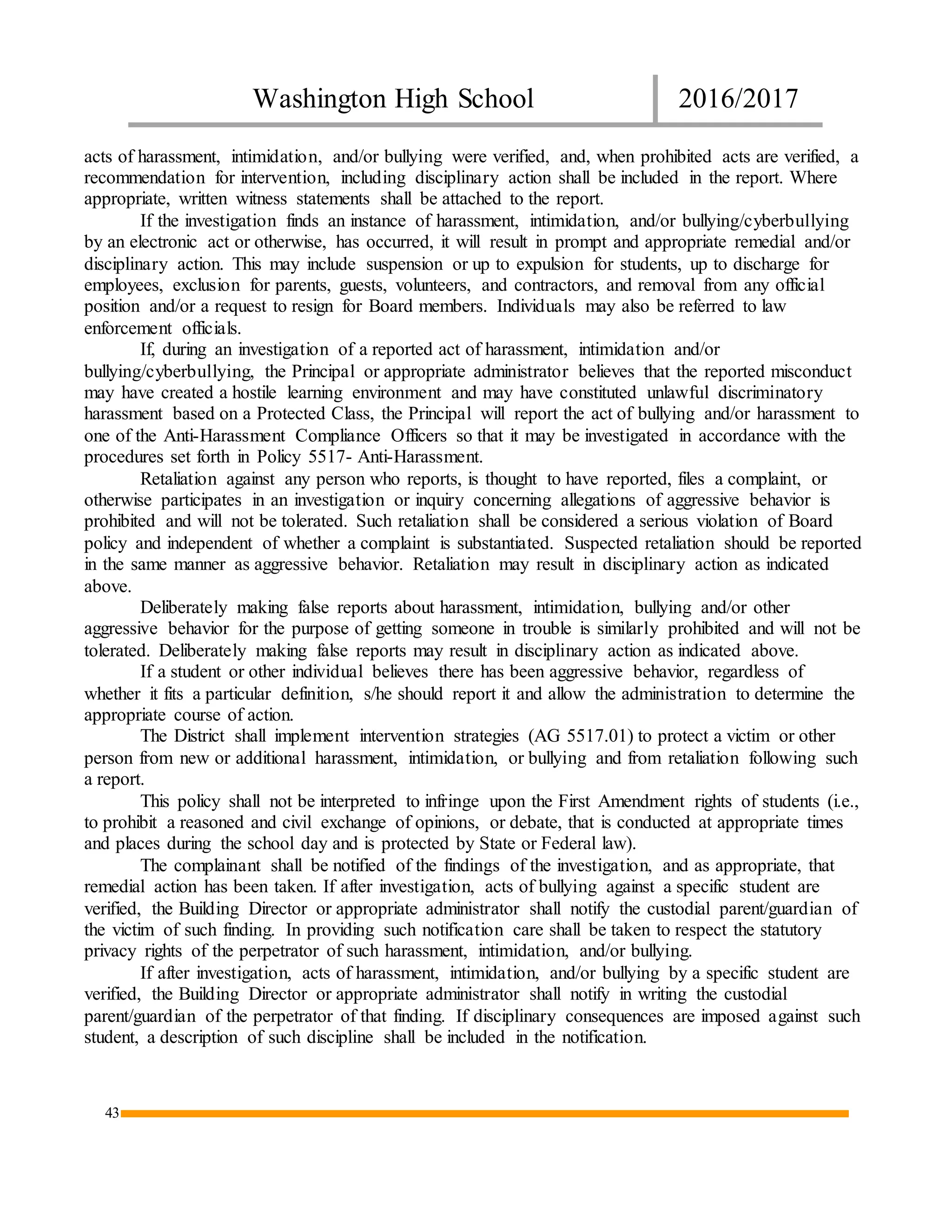 Washington High School 2016/2017
43
acts of harassment, intimidation, and/or bullying were verified, and, when prohibited acts are verified, a
recommendation for intervention, including disciplinary action shall be included in the report. Where
appropriate, written witness statements shall be attached to the report.
If the investigation finds an instance of harassment, intimidation, and/or bullying/cyberbullying
by an electronic act or otherwise, has occurred, it will result in prompt and appropriate remedial and/or
disciplinary action. This may include suspension or up to expulsion for students, up to discharge for
employees, exclusion for parents, guests, volunteers, and contractors, and removal from any official
position and/or a request to resign for Board members. Individuals may also be referred to law
enforcement officials.
If, during an investigation of a reported act of harassment, intimidation and/or
bullying/cyberbullying, the Principal or appropriate administrator believes that the reported misconduct
may have created a hostile learning environment and may have constituted unlawful discriminatory
harassment based on a Protected Class, the Principal will report the act of bullying and/or harassment to
one of the Anti-Harassment Compliance Officers so that it may be investigated in accordance with the
procedures set forth in Policy 5517- Anti-Harassment.
Retaliation against any person who reports, is thought to have reported, files a complaint, or
otherwise participates in an investigation or inquiry concerning allegations of aggressive behavior is
prohibited and will not be tolerated. Such retaliation shall be considered a serious violation of Board
policy and independent of whether a complaint is substantiated. Suspected retaliation should be reported
in the same manner as aggressive behavior. Retaliation may result in disciplinary action as indicated
above.
Deliberately making false reports about harassment, intimidation, bullying and/or other
aggressive behavior for the purpose of getting someone in trouble is similarly prohibited and will not be
tolerated. Deliberately making false reports may result in disciplinary action as indicated above.
If a student or other individual believes there has been aggressive behavior, regardless of
whether it fits a particular definition, s/he should report it and allow the administration to determine the
appropriate course of action.
The District shall implement intervention strategies (AG 5517.01) to protect a victim or other
person from new or additional harassment, intimidation, or bullying and from retaliation following such
a report.
This policy shall not be interpreted to infringe upon the First Amendment rights of students (i.e.,
to prohibit a reasoned and civil exchange of opinions, or debate, that is conducted at appropriate times
and places during the school day and is protected by State or Federal law).
The complainant shall be notified of the findings of the investigation, and as appropriate, that
remedial action has been taken. If after investigation, acts of bullying against a specific student are
verified, the Building Director or appropriate administrator shall notify the custodial parent/guardian of
the victim of such finding. In providing such notification care shall be taken to respect the statutory
privacy rights of the perpetrator of such harassment, intimidation, and/or bullying.
If after investigation, acts of harassment, intimidation, and/or bullying by a specific student are
verified, the Building Director or appropriate administrator shall notify in writing the custodial
parent/guardian of the perpetrator of that finding. If disciplinary consequences are imposed against such
student, a description of such discipline shall be included in the notification.
 