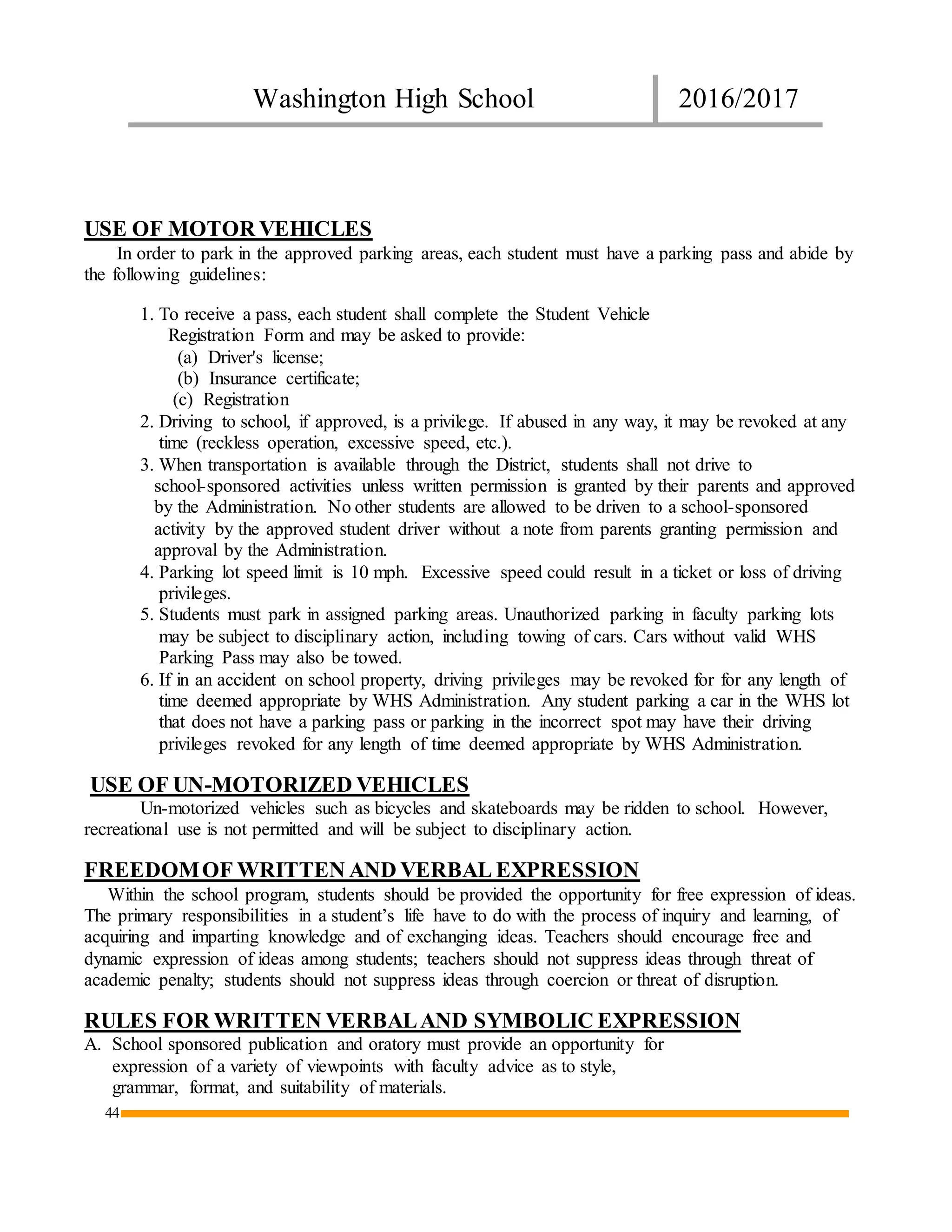 Washington High School 2016/2017
44
USE OF MOTOR VEHICLES
In order to park in the approved parking areas, each student must have a parking pass and abide by
the following guidelines:
1. To receive a pass, each student shall complete the Student Vehicle
Registration Form and may be asked to provide:
(a) Driver's license;
(b) Insurance certificate;
(c) Registration
2. Driving to school, if approved, is a privilege. If abused in any way, it may be revoked at any
time (reckless operation, excessive speed, etc.).
3. When transportation is available through the District, students shall not drive to
school-sponsored activities unless written permission is granted by their parents and approved
by the Administration. No other students are allowed to be driven to a school-sponsored
activity by the approved student driver without a note from parents granting permission and
approval by the Administration.
4. Parking lot speed limit is 10 mph. Excessive speed could result in a ticket or loss of driving
privileges.
5. Students must park in assigned parking areas. Unauthorized parking in faculty parking lots
may be subject to disciplinary action, including towing of cars. Cars without valid WHS
Parking Pass may also be towed.
6. If in an accident on school property, driving privileges may be revoked for for any length of
time deemed appropriate by WHS Administration. Any student parking a car in the WHS lot
that does not have a parking pass or parking in the incorrect spot may have their driving
privileges revoked for any length of time deemed appropriate by WHS Administration.
USE OF UN-MOTORIZED VEHICLES
Un-motorized vehicles such as bicycles and skateboards may be ridden to school. However,
recreational use is not permitted and will be subject to disciplinary action.
FREEDOMOF WRITTEN AND VERBAL EXPRESSION
Within the school program, students should be provided the opportunity for free expression of ideas.
The primary responsibilities in a student’s life have to do with the process of inquiry and learning, of
acquiring and imparting knowledge and of exchanging ideas. Teachers should encourage free and
dynamic expression of ideas among students; teachers should not suppress ideas through threat of
academic penalty; students should not suppress ideas through coercion or threat of disruption.
RULES FOR WRITTEN VERBALAND SYMBOLIC EXPRESSION
A. School sponsored publication and oratory must provide an opportunity for
expression of a variety of viewpoints with faculty advice as to style,
grammar, format, and suitability of materials.
 