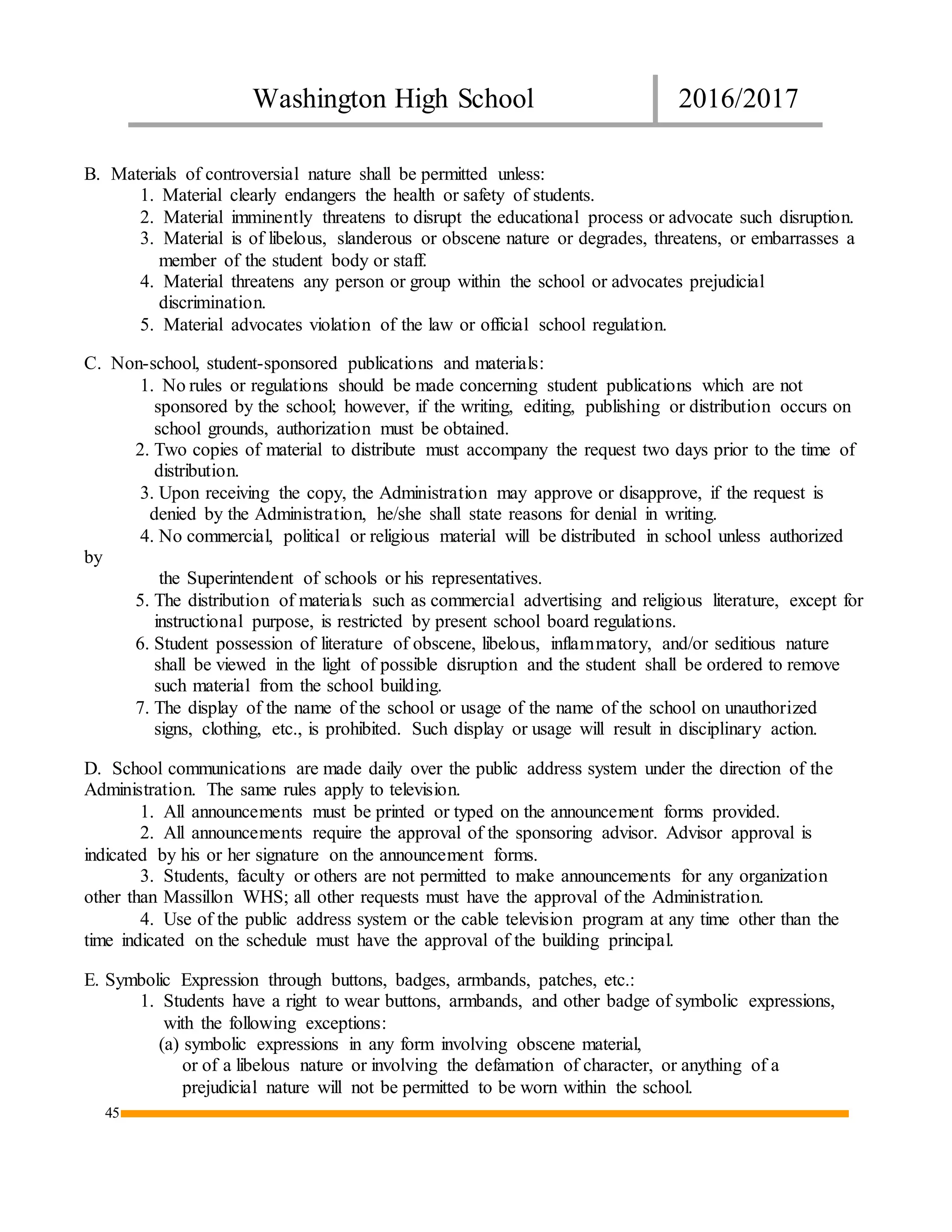 Washington High School 2016/2017
45
B. Materials of controversial nature shall be permitted unless:
1. Material clearly endangers the health or safety of students.
2. Material imminently threatens to disrupt the educational process or advocate such disruption.
3. Material is of libelous, slanderous or obscene nature or degrades, threatens, or embarrasses a
member of the student body or staff.
4. Material threatens any person or group within the school or advocates prejudicial
discrimination.
5. Material advocates violation of the law or official school regulation.
C. Non-school, student-sponsored publications and materials:
1. No rules or regulations should be made concerning student publications which are not
sponsored by the school; however, if the writing, editing, publishing or distribution occurs on
school grounds, authorization must be obtained.
2. Two copies of material to distribute must accompany the request two days prior to the time of
distribution.
3. Upon receiving the copy, the Administration may approve or disapprove, if the request is
denied by the Administration, he/she shall state reasons for denial in writing.
4. No commercial, political or religious material will be distributed in school unless authorized
by
the Superintendent of schools or his representatives.
5. The distribution of materials such as commercial advertising and religious literature, except for
instructional purpose, is restricted by present school board regulations.
6. Student possession of literature of obscene, libelous, inflammatory, and/or seditious nature
shall be viewed in the light of possible disruption and the student shall be ordered to remove
such material from the school building.
7. The display of the name of the school or usage of the name of the school on unauthorized
signs, clothing, etc., is prohibited. Such display or usage will result in disciplinary action.
D. School communications are made daily over the public address system under the direction of the
Administration. The same rules apply to television.
1. All announcements must be printed or typed on the announcement forms provided.
2. All announcements require the approval of the sponsoring advisor. Advisor approval is
indicated by his or her signature on the announcement forms.
3. Students, faculty or others are not permitted to make announcements for any organization
other than Massillon WHS; all other requests must have the approval of the Administration.
4. Use of the public address system or the cable television program at any time other than the
time indicated on the schedule must have the approval of the building principal.
E. Symbolic Expression through buttons, badges, armbands, patches, etc.:
1. Students have a right to wear buttons, armbands, and other badge of symbolic expressions,
with the following exceptions:
(a) symbolic expressions in any form involving obscene material,
or of a libelous nature or involving the defamation of character, or anything of a
prejudicial nature will not be permitted to be worn within the school.
 