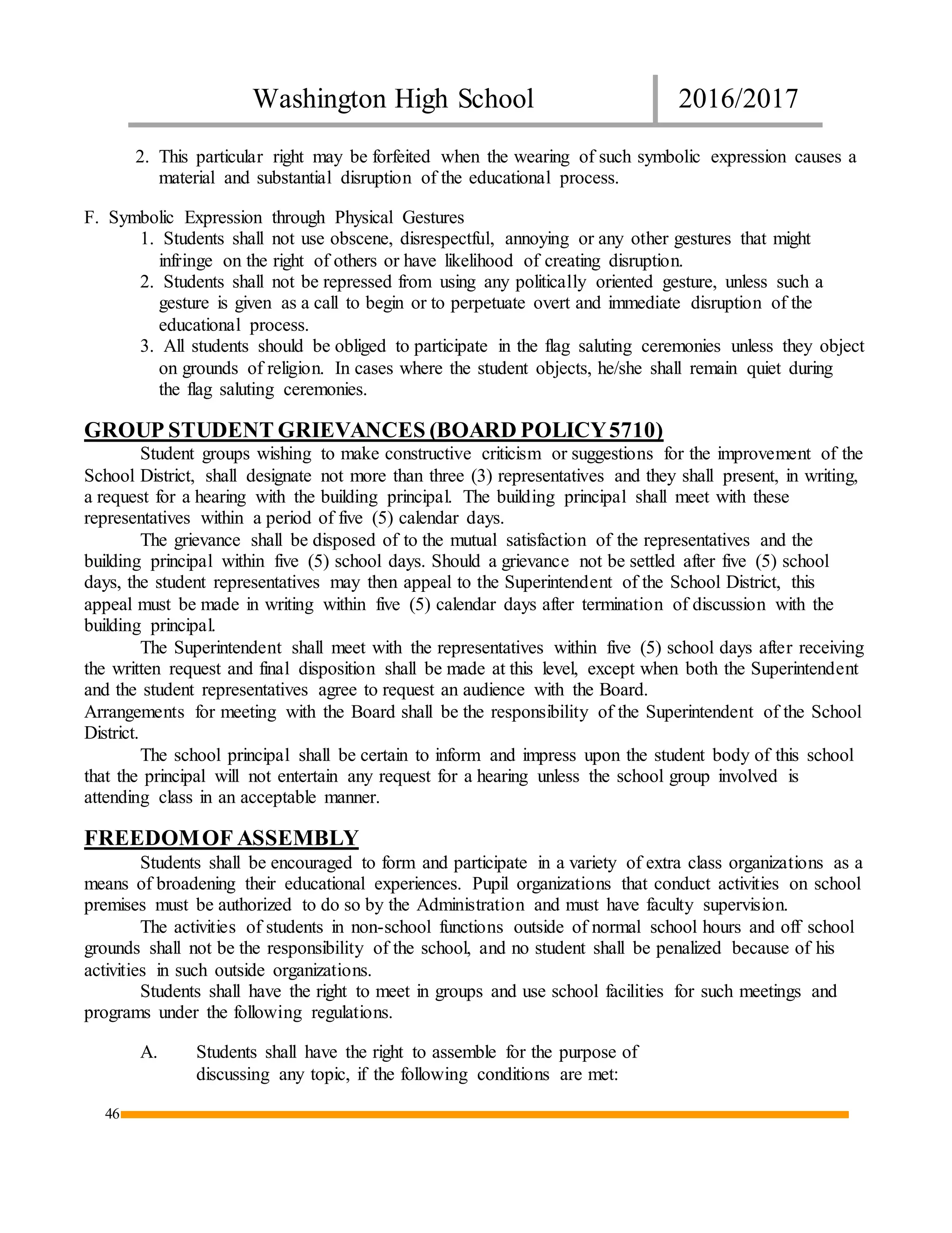 Washington High School 2016/2017
46
2. This particular right may be forfeited when the wearing of such symbolic expression causes a
material and substantial disruption of the educational process.
F. Symbolic Expression through Physical Gestures
1. Students shall not use obscene, disrespectful, annoying or any other gestures that might
infringe on the right of others or have likelihood of creating disruption.
2. Students shall not be repressed from using any politically oriented gesture, unless such a
gesture is given as a call to begin or to perpetuate overt and immediate disruption of the
educational process.
3. All students should be obliged to participate in the flag saluting ceremonies unless they object
on grounds of religion. In cases where the student objects, he/she shall remain quiet during
the flag saluting ceremonies.
GROUP STUDENT GRIEVANCES (BOARD POLICY5710)
Student groups wishing to make constructive criticism or suggestions for the improvement of the
School District, shall designate not more than three (3) representatives and they shall present, in writing,
a request for a hearing with the building principal. The building principal shall meet with these
representatives within a period of five (5) calendar days.
The grievance shall be disposed of to the mutual satisfaction of the representatives and the
building principal within five (5) school days. Should a grievance not be settled after five (5) school
days, the student representatives may then appeal to the Superintendent of the School District, this
appeal must be made in writing within five (5) calendar days after termination of discussion with the
building principal.
The Superintendent shall meet with the representatives within five (5) school days after receiving
the written request and final disposition shall be made at this level, except when both the Superintendent
and the student representatives agree to request an audience with the Board.
Arrangements for meeting with the Board shall be the responsibility of the Superintendent of the School
District.
The school principal shall be certain to inform and impress upon the student body of this school
that the principal will not entertain any request for a hearing unless the school group involved is
attending class in an acceptable manner.
FREEDOMOF ASSEMBLY
Students shall be encouraged to form and participate in a variety of extra class organizations as a
means of broadening their educational experiences. Pupil organizations that conduct activities on school
premises must be authorized to do so by the Administration and must have faculty supervision.
The activities of students in non-school functions outside of normal school hours and off school
grounds shall not be the responsibility of the school, and no student shall be penalized because of his
activities in such outside organizations.
Students shall have the right to meet in groups and use school facilities for such meetings and
programs under the following regulations.
A. Students shall have the right to assemble for the purpose of
discussing any topic, if the following conditions are met:
 